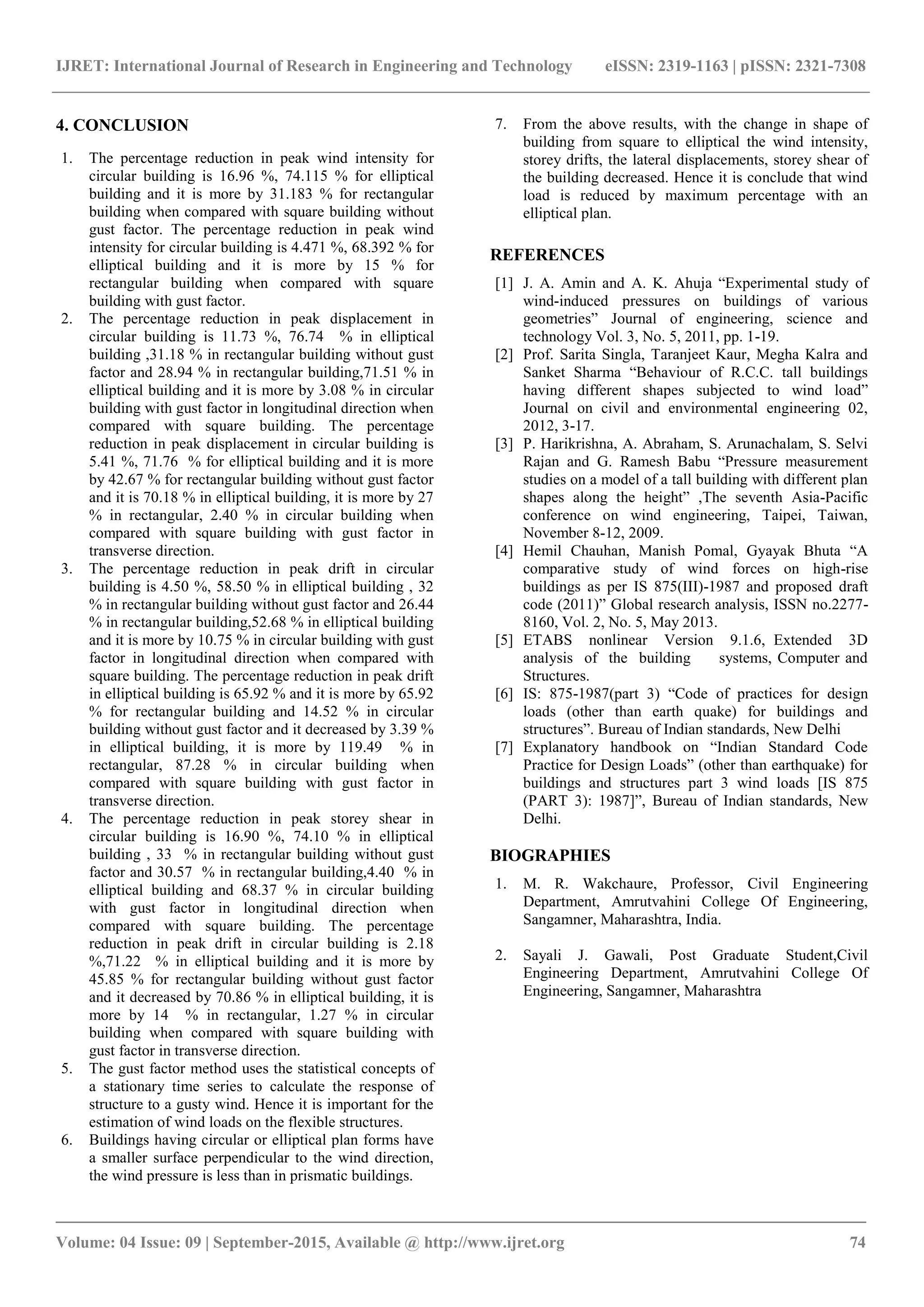 IJRET: International Journal of Research in Engineering and Technology eISSN: 2319-1163 | pISSN: 2321-7308
_______________________________________________________________________________________
Volume: 04 Issue: 09 | September-2015, Available @ http://www.ijret.org 74
4. CONCLUSION
1. The percentage reduction in peak wind intensity for
circular building is 16.96 %, 74.115 % for elliptical
building and it is more by 31.183 % for rectangular
building when compared with square building without
gust factor. The percentage reduction in peak wind
intensity for circular building is 4.471 %, 68.392 % for
elliptical building and it is more by 15 % for
rectangular building when compared with square
building with gust factor.
2. The percentage reduction in peak displacement in
circular building is 11.73 %, 76.74 % in elliptical
building ,31.18 % in rectangular building without gust
factor and 28.94 % in rectangular building,71.51 % in
elliptical building and it is more by 3.08 % in circular
building with gust factor in longitudinal direction when
compared with square building. The percentage
reduction in peak displacement in circular building is
5.41 %, 71.76 % for elliptical building and it is more
by 42.67 % for rectangular building without gust factor
and it is 70.18 % in elliptical building, it is more by 27
% in rectangular, 2.40 % in circular building when
compared with square building with gust factor in
transverse direction.
3. The percentage reduction in peak drift in circular
building is 4.50 %, 58.50 % in elliptical building , 32
% in rectangular building without gust factor and 26.44
% in rectangular building,52.68 % in elliptical building
and it is more by 10.75 % in circular building with gust
factor in longitudinal direction when compared with
square building. The percentage reduction in peak drift
in elliptical building is 65.92 % and it is more by 65.92
% for rectangular building and 14.52 % in circular
building without gust factor and it decreased by 3.39 %
in elliptical building, it is more by 119.49 % in
rectangular, 87.28 % in circular building when
compared with square building with gust factor in
transverse direction.
4. The percentage reduction in peak storey shear in
circular building is 16.90 %, 74.10 % in elliptical
building , 33 % in rectangular building without gust
factor and 30.57 % in rectangular building,4.40 % in
elliptical building and 68.37 % in circular building
with gust factor in longitudinal direction when
compared with square building. The percentage
reduction in peak drift in circular building is 2.18
%,71.22 % in elliptical building and it is more by
45.85 % for rectangular building without gust factor
and it decreased by 70.86 % in elliptical building, it is
more by 14 % in rectangular, 1.27 % in circular
building when compared with square building with
gust factor in transverse direction.
5. The gust factor method uses the statistical concepts of
a stationary time series to calculate the response of
structure to a gusty wind. Hence it is important for the
estimation of wind loads on the flexible structures.
6. Buildings having circular or elliptical plan forms have
a smaller surface perpendicular to the wind direction,
the wind pressure is less than in prismatic buildings.
7. From the above results, with the change in shape of
building from square to elliptical the wind intensity,
storey drifts, the lateral displacements, storey shear of
the building decreased. Hence it is conclude that wind
load is reduced by maximum percentage with an
elliptical plan.
REFERENCES
[1] J. A. Amin and A. K. Ahuja “Experimental study of
wind-induced pressures on buildings of various
geometries” Journal of engineering, science and
technology Vol. 3, No. 5, 2011, pp. 1-19.
[2] Prof. Sarita Singla, Taranjeet Kaur, Megha Kalra and
Sanket Sharma “Behaviour of R.C.C. tall buildings
having different shapes subjected to wind load”
Journal on civil and environmental engineering 02,
2012, 3-17.
[3] P. Harikrishna, A. Abraham, S. Arunachalam, S. Selvi
Rajan and G. Ramesh Babu “Pressure measurement
studies on a model of a tall building with different plan
shapes along the height” ,The seventh Asia-Pacific
conference on wind engineering, Taipei, Taiwan,
November 8-12, 2009.
[4] Hemil Chauhan, Manish Pomal, Gyayak Bhuta “A
comparative study of wind forces on high-rise
buildings as per IS 875(III)-1987 and proposed draft
code (2011)” Global research analysis, ISSN no.2277-
8160, Vol. 2, No. 5, May 2013.
[5] ETABS nonlinear Version 9.1.6, Extended 3D
analysis of the building systems, Computer and
Structures.
[6] IS: 875-1987(part 3) “Code of practices for design
loads (other than earth quake) for buildings and
structures”. Bureau of Indian standards, New Delhi
[7] Explanatory handbook on “Indian Standard Code
Practice for Design Loads” (other than earthquake) for
buildings and structures part 3 wind loads [IS 875
(PART 3): 1987]”, Bureau of Indian standards, New
Delhi.
BIOGRAPHIES
1. M. R. Wakchaure, Professor, Civil Engineering
Department, Amrutvahini College Of Engineering,
Sangamner, Maharashtra, India.
2. Sayali J. Gawali, Post Graduate Student,Civil
Engineering Department, Amrutvahini College Of
Engineering, Sangamner, Maharashtra
 