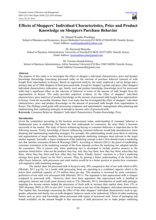 European Journal of Business and Management www.iiste.org 
ISSN 2222-1905 (Paper) ISSN 2222-2839 (Online) 
Vol.6, No.24, 2014 
Effects of Shoppers’ Individual Characteristics, Price and Product 
Knowledge on Shoppers Purchase Behavior 
Dr. Hannah Wanjiku Wambugu 
School of Business and Economics, Kenya Methodist University,P.O BOX 45240-00100, Nairobi, Kenya 
Email Address: wambuguhannah@yahoo.com 
Dr. Raymond Musyoka 
School of Business Administration, University of Nairobi,P.O BOX 30197 GPO, Nairobi, Kenya 
Email Address: raymondmusyoka@gmail.com 
Dr. Veronica Kaindi Kaluyu 
School of Business Administration, Africa Nazarene University,P.O Box 53067-00200, Nairobi, Kenya 
Email Address:Veroanuiodl@gmail.com 
Abstract 
The purpose of this study is to investigate the effect of shopper’s individual characteristics, price and product 
knowledge (knowledge concerning processed milk) on the outcome of purchase behavior (amount of milk 
bought from supermarkets in Kenya). Based on regression analysis, the study employed a survey design and a 
primary data set of 1000 shoppers of fresh processed milk. Except for shopper’s gender and price, other shoppers’ 
individual characteristics (education, age, family size) and product knowledge (knowledge level for processed 
milk) had a significant effect on the outcome of behavior in terms of the amount of milk bought from the 
supermarkets in Kenya. The study provides empirical evidence on the effect of shoppers’ individual 
characteristics, price and level of product knowledge on the amount of processed milk bought from supermarkets 
in Kenya. From the accessible literature, there is no study that has investigated the effect of shoppers’ individual 
characteristics, price and product Knowledge on the amount of processed milk bought from supermarkets in 
Kenya. The findings could guide milk processing companies and supermarkets’ management when planning and 
implementing their marketing strategies in attempt to increase sales of processed milk. 
Keywords: Consumer Behavior, Shoppers’ Individual Characteristics, Product Knowledge, Price 
Introduction 
Given the competition prevailing in the business environment today, understanding of consumer behavior is 
fundamental issue in marketing. The better the firm understands its consumers, the more likely it becomes 
successful in the market. The study of factors influencing buying or consumer behaviors is important due to the 
following reasons: Firstly, knowledge of factors influencing consumer behavior would help manufacturers when 
planning and implementing marketing strategies. For example, this understanding would assist them in selecting 
and segmentation of target markets, thus devising appropriate marketing strategies most relevant to the target 
market segment. Secondly, a major component of the marketing concept is that a firm should create a marketing 
mix that satisfies consumers Kibera & Waruingi (2007). According to Saleemi (2011), the proof of establishing 
consumer orientation in the marketing concept of the firms depends on how the marketing mix adopted satisfies 
the consumers. This is known only when marketing mix is developed to include positive answers to the 
questions listed below: what are the products they buy, why they buy them, how they buy them, when they buy 
them, where they buy them and how often they buy them. Thirdly, buyers’ reactions to a firm’s marketing 
strategy have great impact on the firm’s success. Thus, by gaining a better understanding of the factors that 
affect buyer behavior, milk processors and retail outlets would be in a better position to predict how consumers 
will respond to milk marketing strategies. 
The market share for processed milk in Kenya is only 20% compared to that of raw milk which is 80% 
(Muriuki, 2011 p.g.14). As a result, milk processing firms are operating at a combined capacity which is far 
below their combined capacity of 2.9 million liters per day. The situation is worsened by some consumers’ 
preference of raw milk over processed milk (Muriuki, 2011). The argument is that unprocessed milk is cheaper 
compared to processed milk. However, there have been arguments that unprocessed milk is handled in 
unhygienic manner and could cause diseases such as T.B. (Muriuki, 2011). Introduction of small milk packages 
targeting low income earners helped the processors of fresh milk to increase their market share from 15% in 
2003 (Karanja, 2003) to 20% in year 2011. Level of income is just one of the shoppers’ individual characteristics. 
This implies that, knowledge concerning the effect of the other shoppers’ individual characteristics such as age, 
gender, education and family size on milk shoppers’ behavior needs to be understood. Effects of other marketing 
factors such as, price and knowledge about processed milk (types of processed milk, forms of packaging and 
brands available) on the amount bought is also necessary if milk processors are to make proper marketing 
63 
 