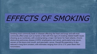 EFFECTS OF SMOKING
Smoking most commonly leads to diseases affecting the heart and lungs and will most
commonly affect areas such as hands or feet with first signs of smoking related health issues
showing up as numbness, with smoking being a major risk factor for heart attacks, chronic
obstructive pulmonary disease (COPD), emphysema, and cancer, particularly lung cancer,
cancers of the larynx and mouth, and pancreatic cancer. Overall life expectancy is also
reduced in long term smokers, with estimates ranging from 10 to 17.9. years fewer than
nonsmokers.
 