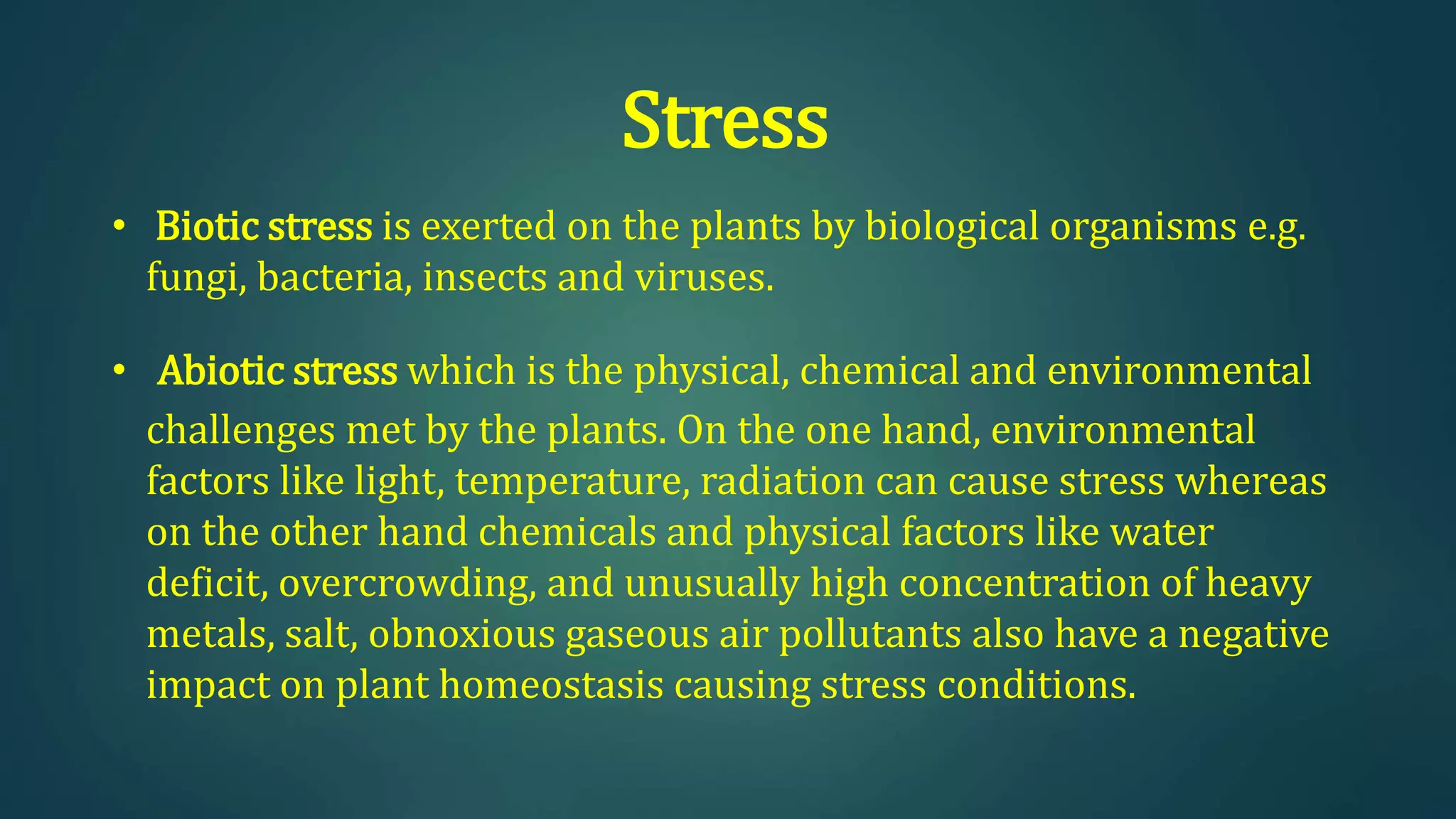 Stress
• Biotic stress is exerted on the plants by biological organisms e.g.
fungi, bacteria, insects and viruses.
• Abiotic stress which is the physical, chemical and environmental
challenges met by the plants. On the one hand, environmental
factors like light, temperature, radiation can cause stress whereas
on the other hand chemicals and physical factors like water
deficit, overcrowding, and unusually high concentration of heavy
metals, salt, obnoxious gaseous air pollutants also have a negative
impact on plant homeostasis causing stress conditions.
 