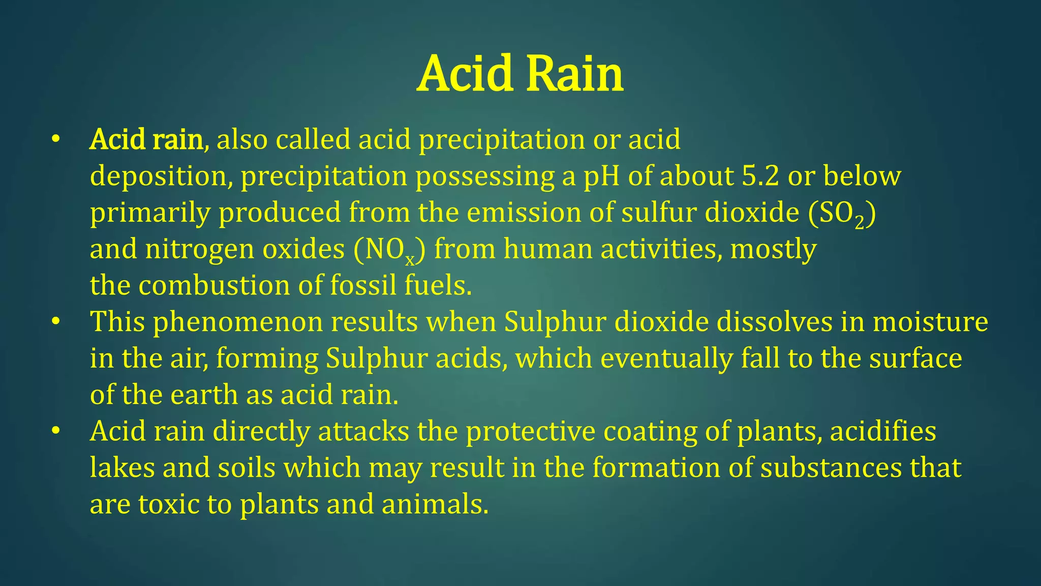 Acid Rain
• Acid rain, also called acid precipitation or acid
deposition, precipitation possessing a pH of about 5.2 or below
primarily produced from the emission of sulfur dioxide (SO2)
and nitrogen oxides (NOx) from human activities, mostly
the combustion of fossil fuels.
• This phenomenon results when Sulphur dioxide dissolves in moisture
in the air, forming Sulphur acids, which eventually fall to the surface
of the earth as acid rain.
• Acid rain directly attacks the protective coating of plants, acidifies
lakes and soils which may result in the formation of substances that
are toxic to plants and animals.
 