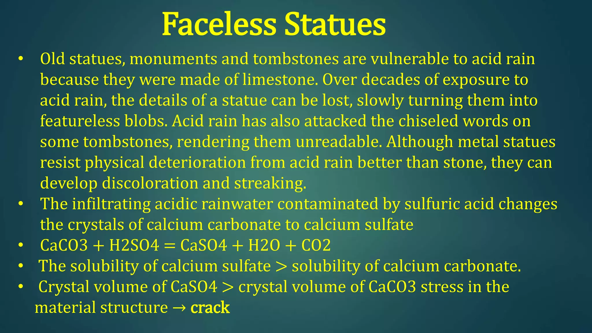 Faceless Statues
• Old statues, monuments and tombstones are vulnerable to acid rain
because they were made of limestone. Over decades of exposure to
acid rain, the details of a statue can be lost, slowly turning them into
featureless blobs. Acid rain has also attacked the chiseled words on
some tombstones, rendering them unreadable. Although metal statues
resist physical deterioration from acid rain better than stone, they can
develop discoloration and streaking.
• The infiltrating acidic rainwater contaminated by sulfuric acid changes
the crystals of calcium carbonate to calcium sulfate
• CaCO3 + H2SO4 = CaSO4 + H2O + CO2
• The solubility of calcium sulfate > solubility of calcium carbonate.
• Crystal volume of CaSO4 > crystal volume of CaCO3 stress in the
material structure → crack
 