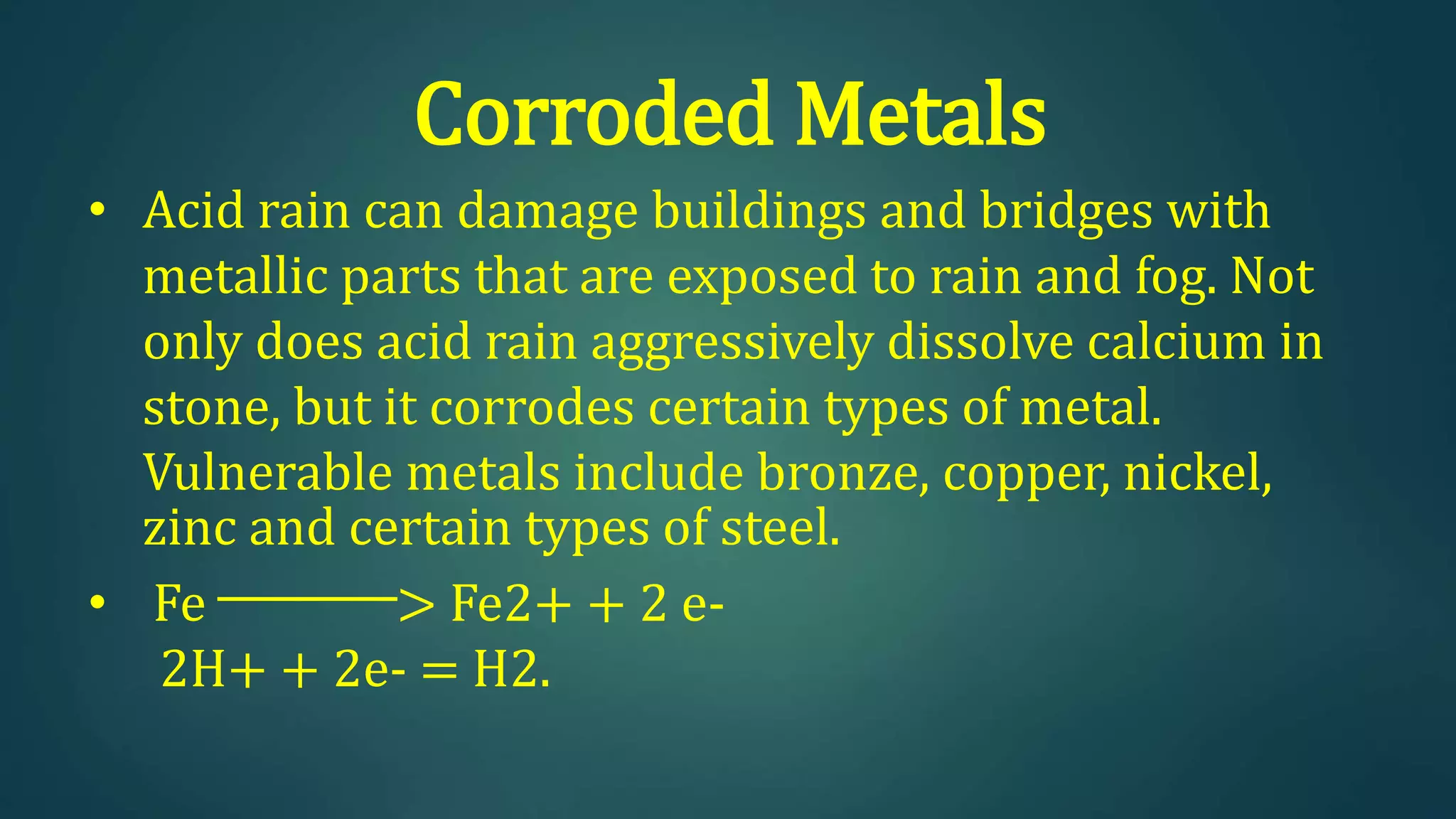 Corroded Metals
• Acid rain can damage buildings and bridges with
metallic parts that are exposed to rain and fog. Not
only does acid rain aggressively dissolve calcium in
stone, but it corrodes certain types of metal.
Vulnerable metals include bronze, copper, nickel,
zinc and certain types of steel.
• Fe ─────> Fe2+ + 2 e-
2H+ + 2e- = H2.
 