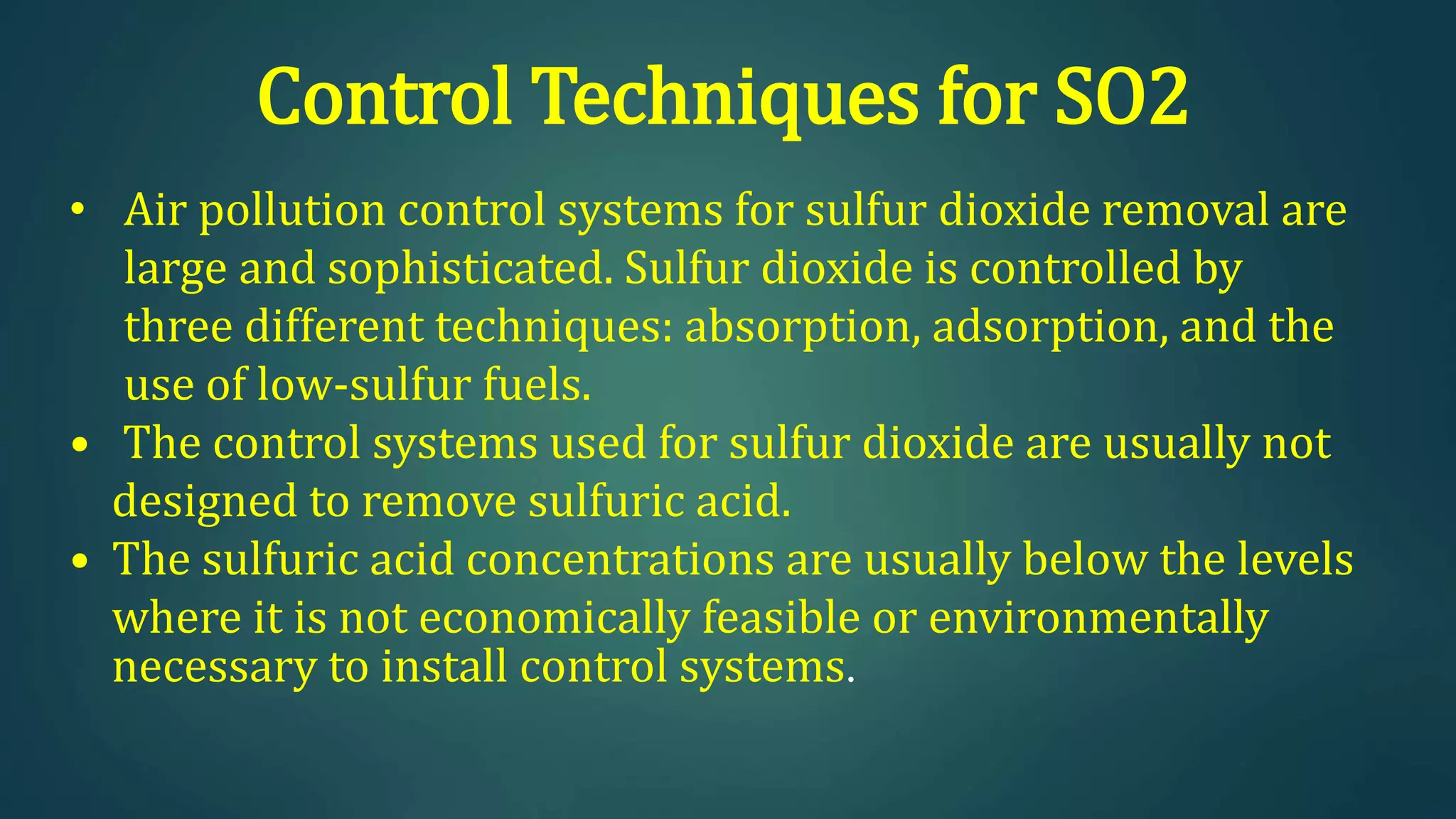 Control Techniques for SO2
• Air pollution control systems for sulfur dioxide removal are
large and sophisticated. Sulfur dioxide is controlled by
three different techniques: absorption, adsorption, and the
use of low-sulfur fuels.
• The control systems used for sulfur dioxide are usually not
designed to remove sulfuric acid.
• The sulfuric acid concentrations are usually below the levels
where it is not economically feasible or environmentally
necessary to install control systems.
 