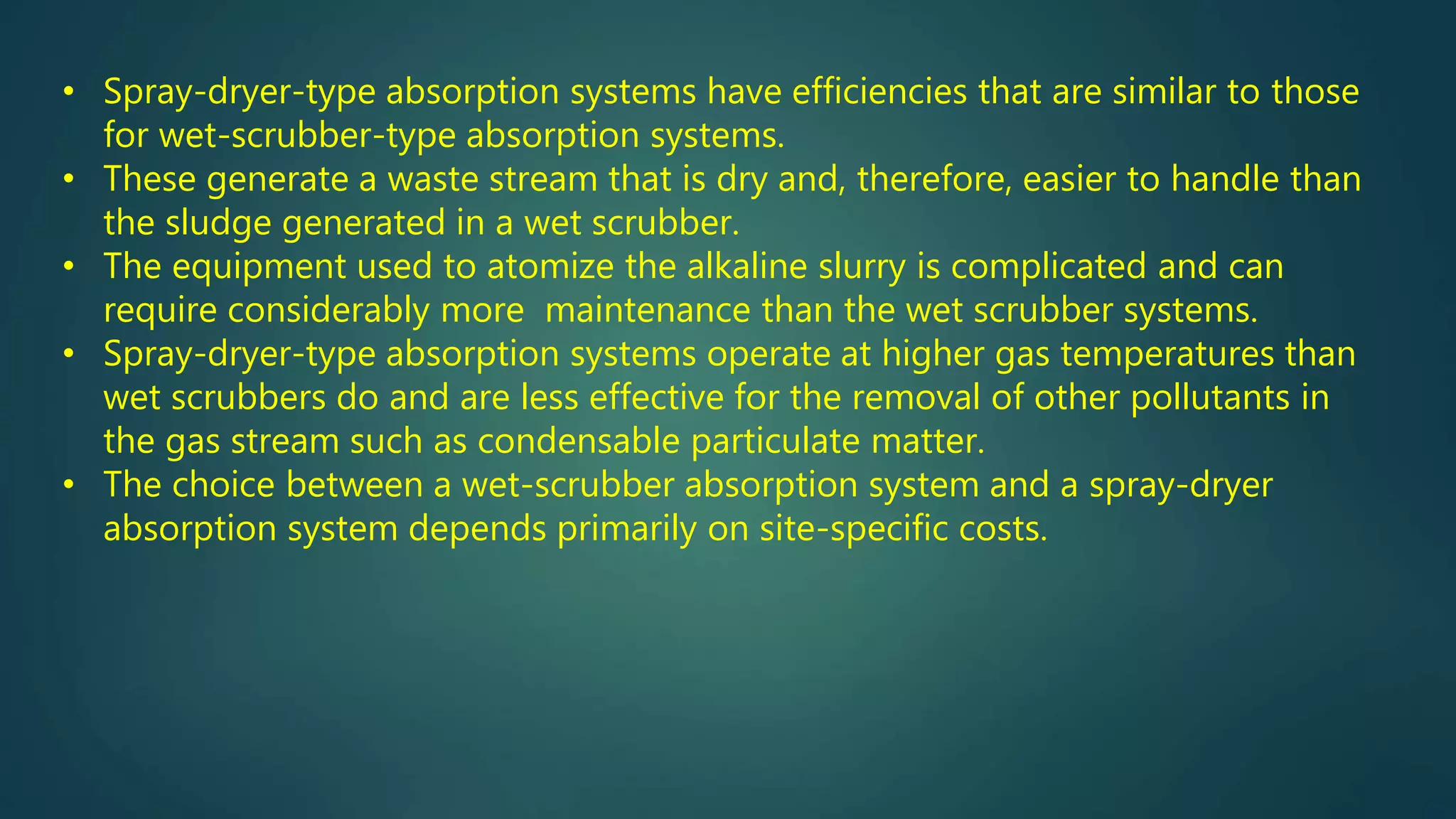• Spray-dryer-type absorption systems have efficiencies that are similar to those
for wet-scrubber-type absorption systems.
• These generate a waste stream that is dry and, therefore, easier to handle than
the sludge generated in a wet scrubber.
• The equipment used to atomize the alkaline slurry is complicated and can
require considerably more maintenance than the wet scrubber systems.
• Spray-dryer-type absorption systems operate at higher gas temperatures than
wet scrubbers do and are less effective for the removal of other pollutants in
the gas stream such as condensable particulate matter.
• The choice between a wet-scrubber absorption system and a spray-dryer
absorption system depends primarily on site-specific costs.
 