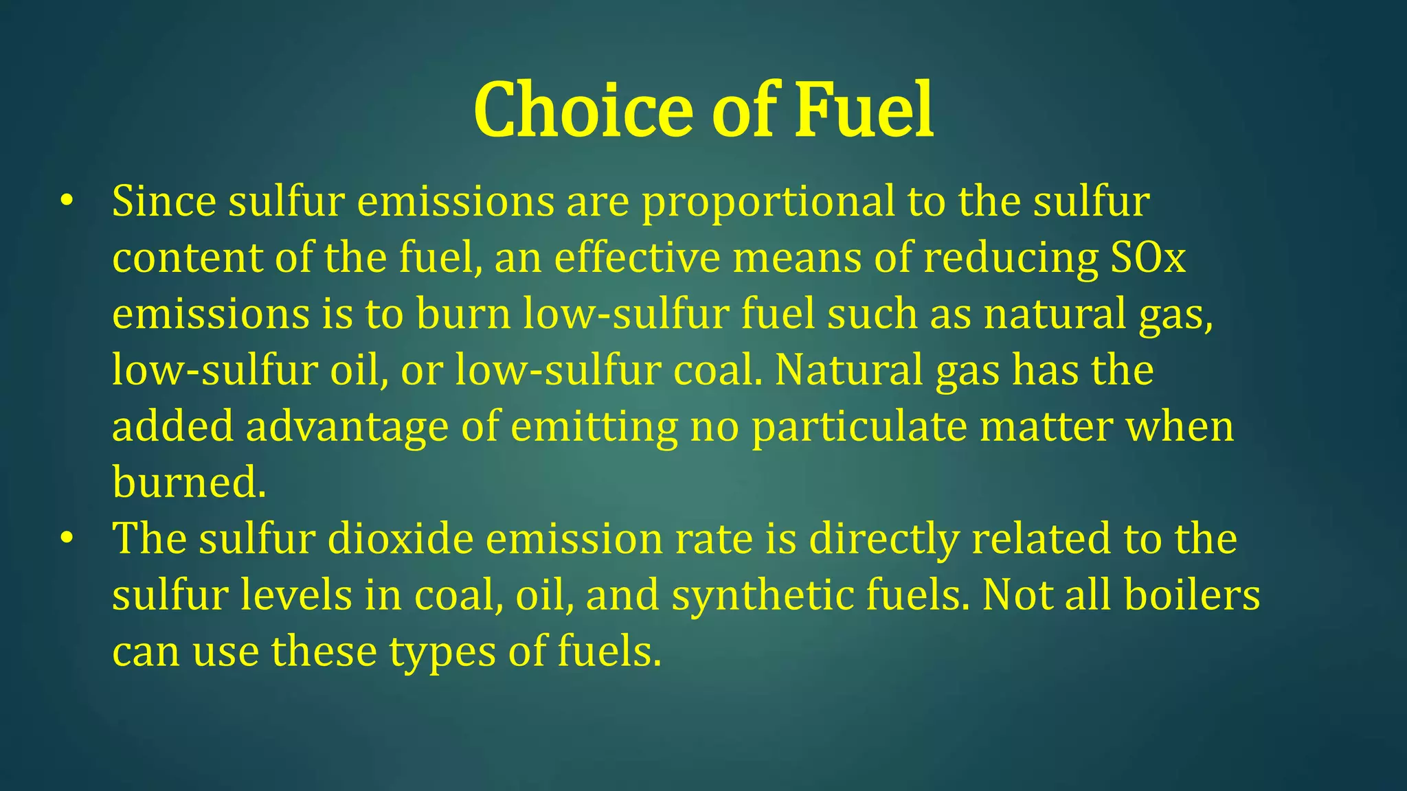 Choice of Fuel
• Since sulfur emissions are proportional to the sulfur
content of the fuel, an effective means of reducing SOx
emissions is to burn low-sulfur fuel such as natural gas,
low-sulfur oil, or low-sulfur coal. Natural gas has the
added advantage of emitting no particulate matter when
burned.
• The sulfur dioxide emission rate is directly related to the
sulfur levels in coal, oil, and synthetic fuels. Not all boilers
can use these types of fuels.
 
