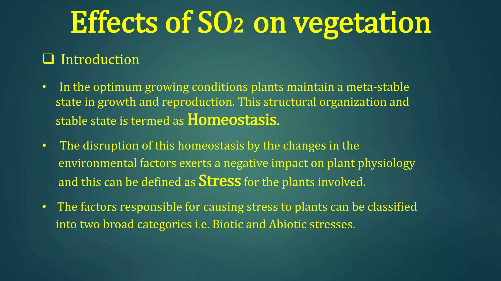 Effects of SO2 on vegetation
 Introduction
• In the optimum growing conditions plants maintain a meta-stable
state in growth and reproduction. This structural organization and
stable state is termed as Homeostasis.
• The disruption of this homeostasis by the changes in the
environmental factors exerts a negative impact on plant physiology
and this can be defined as Stressfor the plants involved.
• The factors responsible for causing stress to plants can be classified
into two broad categories i.e. Biotic and Abiotic stresses.
 