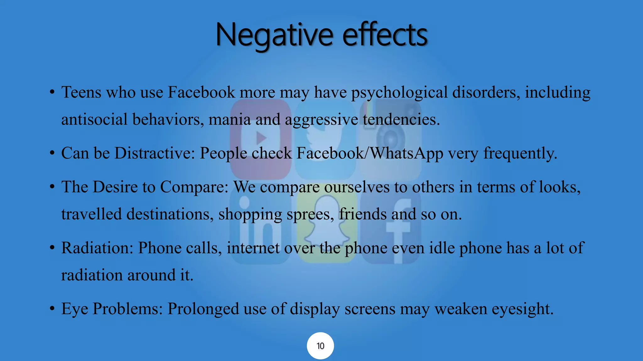 Negative effects
• Teens who use Facebook more may have psychological disorders, including
antisocial behaviors, mania and aggressive tendencies.
• Can be Distractive: People check Facebook/WhatsApp very frequently.
• The Desire to Compare: We compare ourselves to others in terms of looks,
travelled destinations, shopping sprees, friends and so on.
• Radiation: Phone calls, internet over the phone even idle phone has a lot of
radiation around it.
• Eye Problems: Prolonged use of display screens may weaken eyesight.
10
 