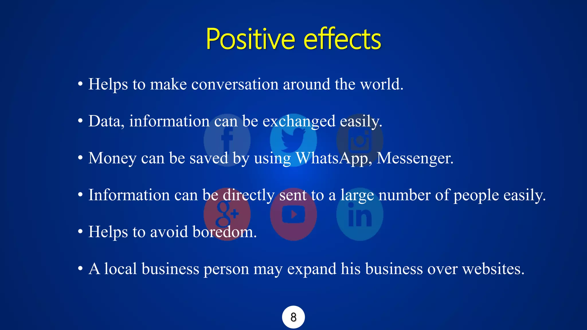 Positive effects
• Helps to make conversation around the world.
• Data, information can be exchanged easily.
• Money can be saved by using WhatsApp, Messenger.
• Information can be directly sent to a large number of people easily.
• Helps to avoid boredom.
• A local business person may expand his business over websites.
8
 