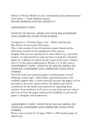 Effects of Social Media on your relationship and communication
with others -- Frank Hopkins please
FRANK HOPKINS PLEASE ASSIST!!!!!
ASSIGNMENT TOPIC
:
EFFECTS OF SOCIAL MEDIA ON YOUR RELATIONSHIP
AND COMMUNICATION WITH OTHERS
Assignment 2: Position Paper Two – Media and Society
Due Week 10 and worth 250 points
This is the second of two (2) position papers based on the
following scenario to be completed in this course.
Imagine that you are running for a state office (e.g., governor,
senator, or representative) and you have to prepare a position
paper for a debate on controversial issues in the news. (Select
one (1) of the topics addressed in Weeks 5-9 of this class.)
ASSIGNMENT TOPIC: EFFECTS OF SOCIAL MEDIA ON
YOUR RELATIONSHIP AND COMMUNICATION WITH
OTHERS.
You will want your position paper to demonstrate critical
thinking, sound logic, valid claims, personal passion, and
credible support that is cited correctly because the paper will be
provided to the news media before the debate and will be
scrutinized by the media and reported on regarding these
criteria. Your professor will serve as your close advisor whose
job is to review the paper and provide feedback to you on the
paper’s strengths and weaknesses.
ASSIGNMENT TOPIC: EFFECTS OF SOCIAL MEDIA ON
YOUR RELATIONSHIP AND COMMUNICATION WITH
OTHERS
Write a two to three (2-3) page (700 to 1,200 words) paper in
which you:
 