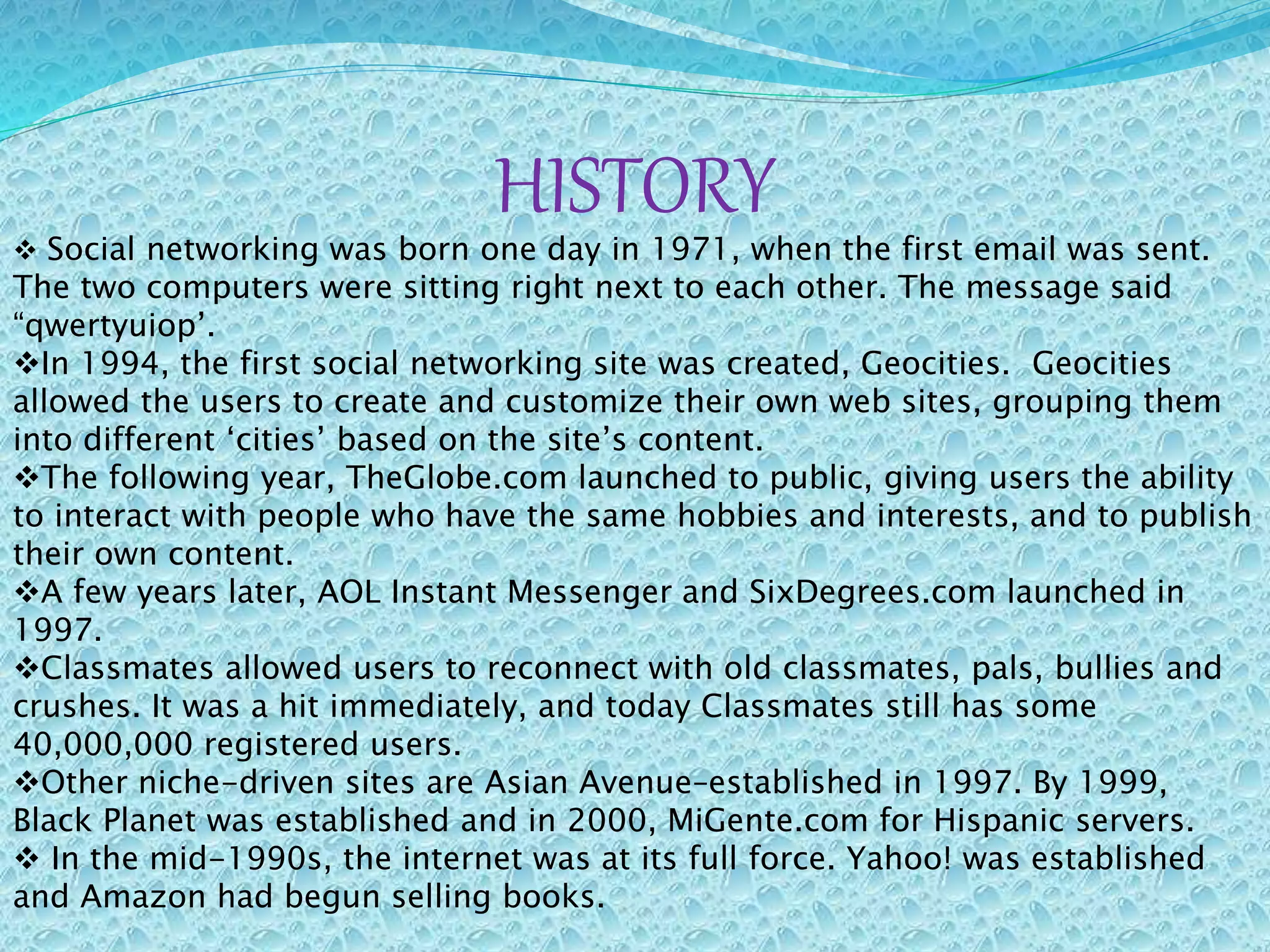 HISTORY
 Social networking was born one day in 1971, when the first email was sent.
The two computers were sitting right next to each other. The message said
“qwertyuiop’.
In 1994, the first social networking site was created, Geocities. Geocities
allowed the users to create and customize their own web sites, grouping them
into different ‘cities’ based on the site’s content.
The following year, TheGlobe.com launched to public, giving users the ability
to interact with people who have the same hobbies and interests, and to publish
their own content.
A few years later, AOL Instant Messenger and SixDegrees.com launched in
1997.
Classmates allowed users to reconnect with old classmates, pals, bullies and
crushes. It was a hit immediately, and today Classmates still has some
40,000,000 registered users.
Other niche-driven sites are Asian Avenue–established in 1997. By 1999,
Black Planet was established and in 2000, MiGente.com for Hispanic servers.
 In the mid-1990s, the internet was at its full force. Yahoo! was established
and Amazon had begun selling books.
 