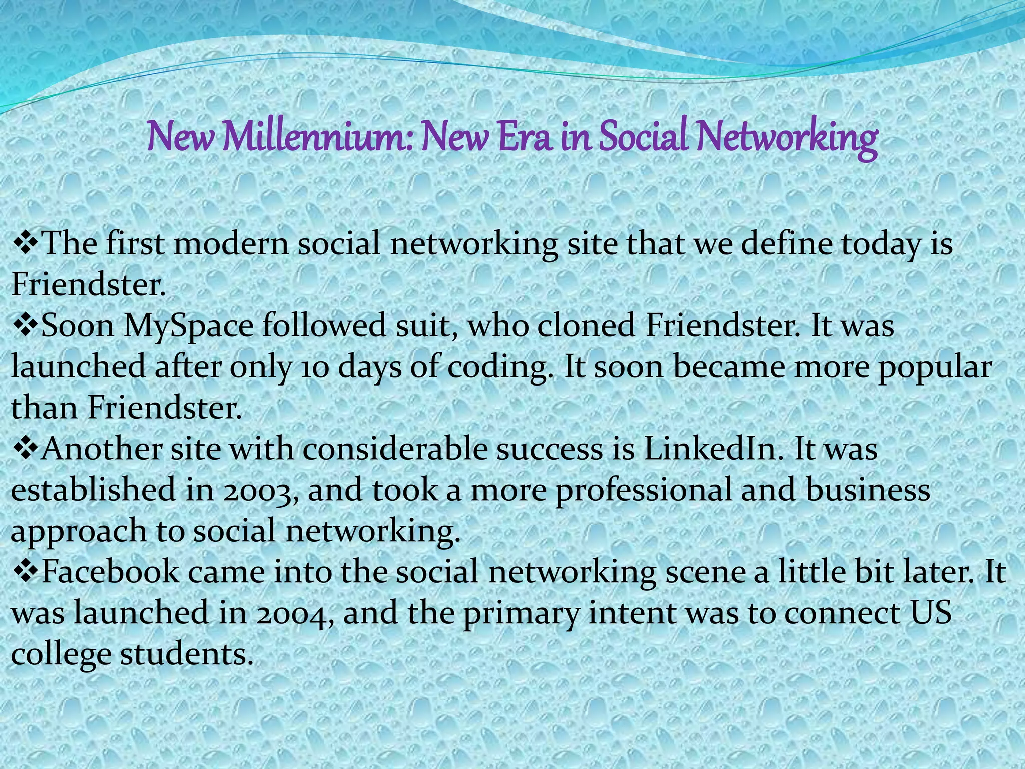 New Millennium: New Era in Social Networking
The first modern social networking site that we define today is
Friendster.
Soon MySpace followed suit, who cloned Friendster. It was
launched after only 10 days of coding. It soon became more popular
than Friendster.
Another site with considerable success is LinkedIn. It was
established in 2003, and took a more professional and business
approach to social networking.
Facebook came into the social networking scene a little bit later. It
was launched in 2004, and the primary intent was to connect US
college students.
 
