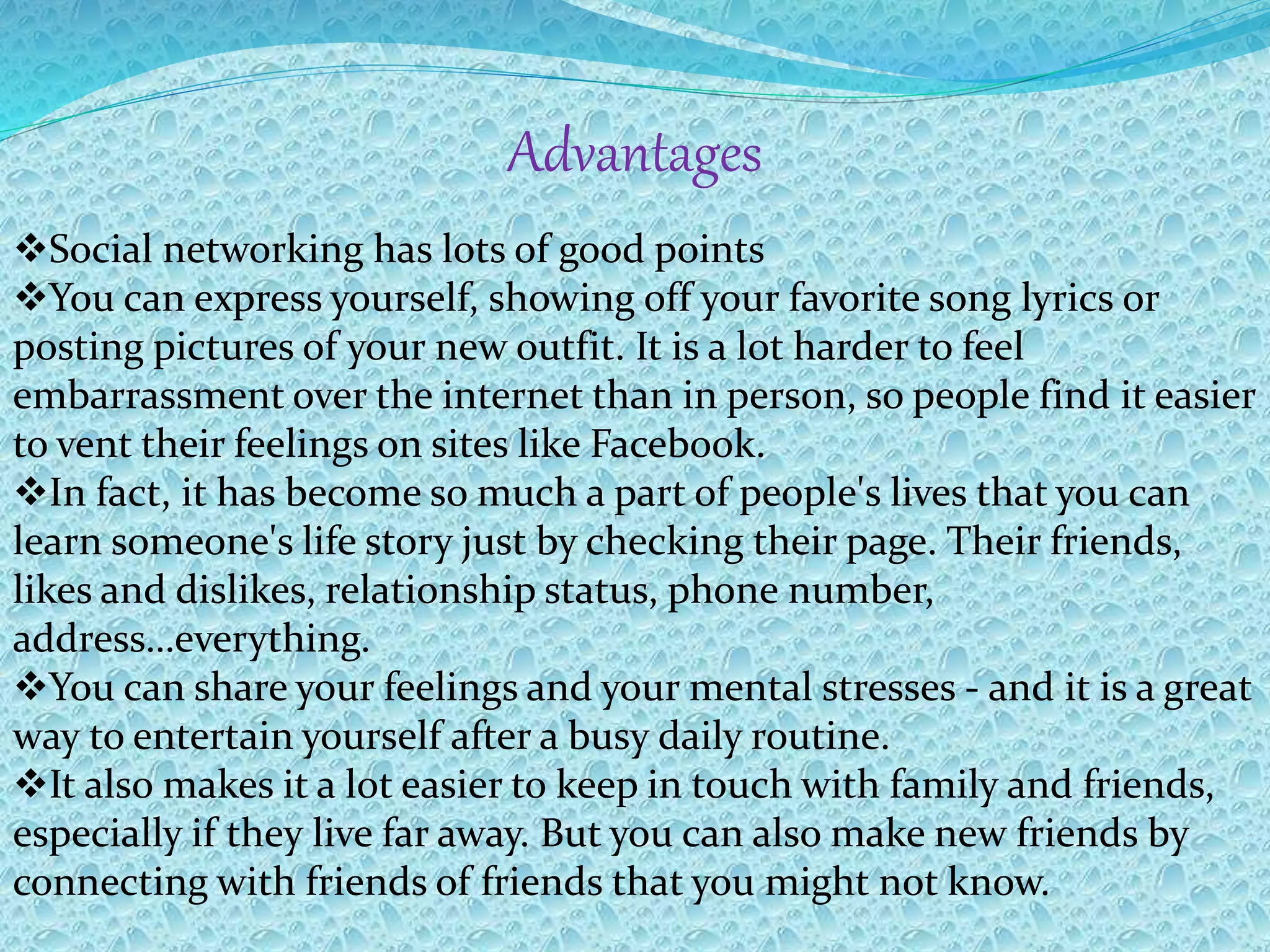 Advantages
Social networking has lots of good points
You can express yourself, showing off your favorite song lyrics or
posting pictures of your new outfit. It is a lot harder to feel
embarrassment over the internet than in person, so people find it easier
to vent their feelings on sites like Facebook.
In fact, it has become so much a part of people's lives that you can
learn someone's life story just by checking their page. Their friends,
likes and dislikes, relationship status, phone number,
address…everything.
You can share your feelings and your mental stresses - and it is a great
way to entertain yourself after a busy daily routine.
It also makes it a lot easier to keep in touch with family and friends,
especially if they live far away. But you can also make new friends by
connecting with friends of friends that you might not know.
 