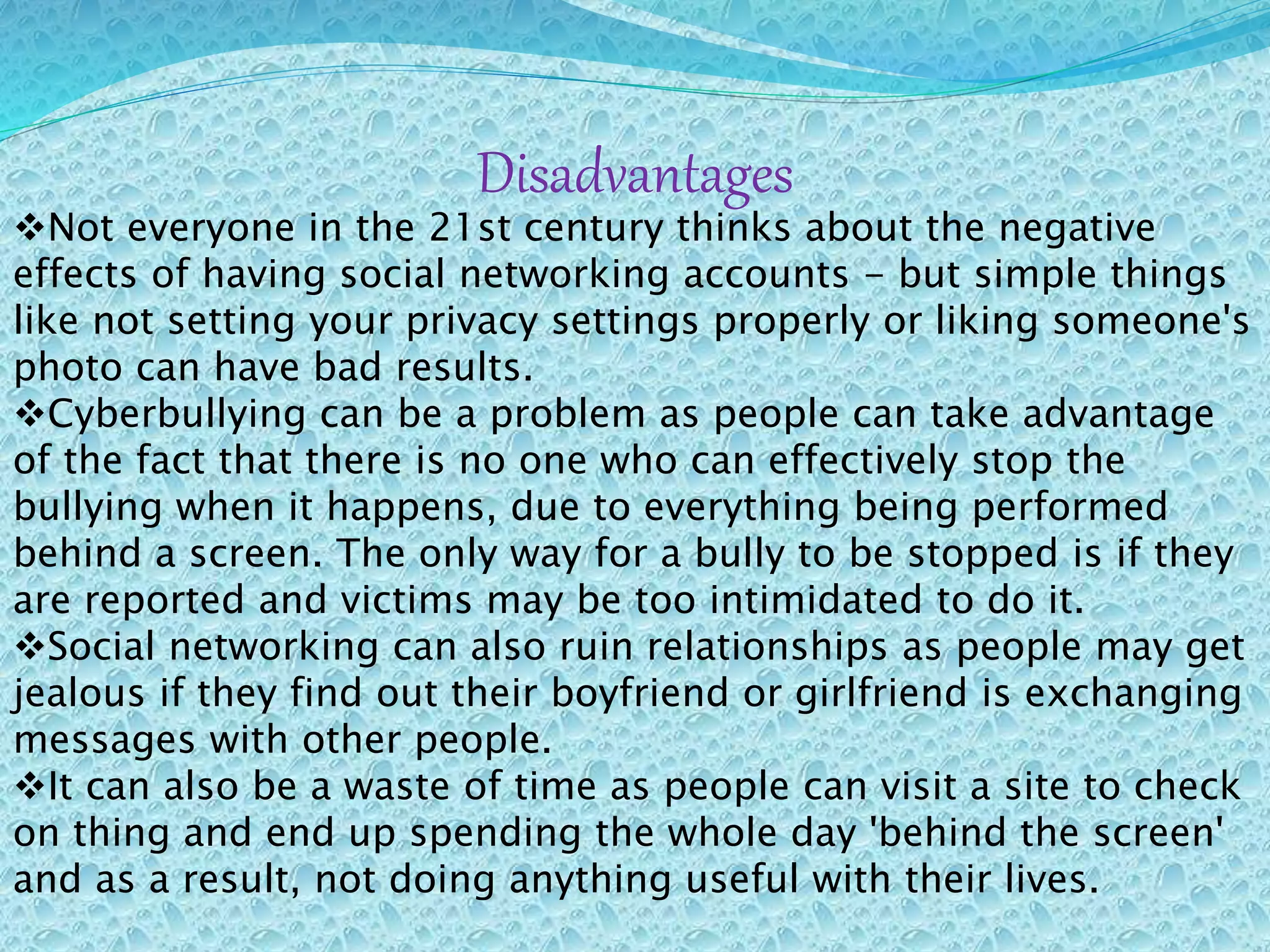 Disadvantages
Not everyone in the 21st century thinks about the negative
effects of having social networking accounts - but simple things
like not setting your privacy settings properly or liking someone's
photo can have bad results.
Cyberbullying can be a problem as people can take advantage
of the fact that there is no one who can effectively stop the
bullying when it happens, due to everything being performed
behind a screen. The only way for a bully to be stopped is if they
are reported and victims may be too intimidated to do it.
Social networking can also ruin relationships as people may get
jealous if they find out their boyfriend or girlfriend is exchanging
messages with other people.
It can also be a waste of time as people can visit a site to check
on thing and end up spending the whole day 'behind the screen'
and as a result, not doing anything useful with their lives.
 