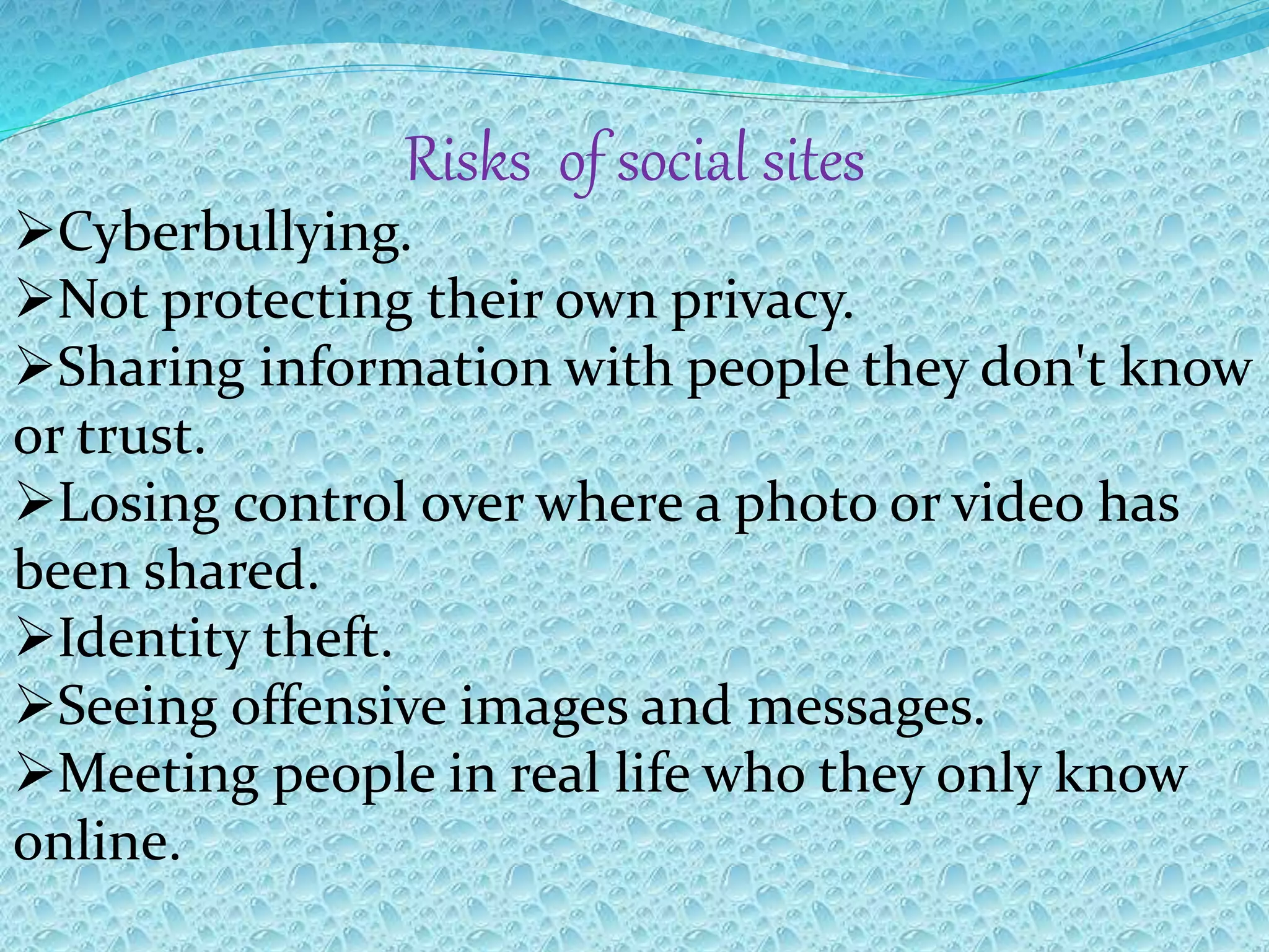 Risks of social sites
Cyberbullying.
Not protecting their own privacy.
Sharing information with people they don't know
or trust.
Losing control over where a photo or video has
been shared.
Identity theft.
Seeing offensive images and messages.
Meeting people in real life who they only know
online.
 
