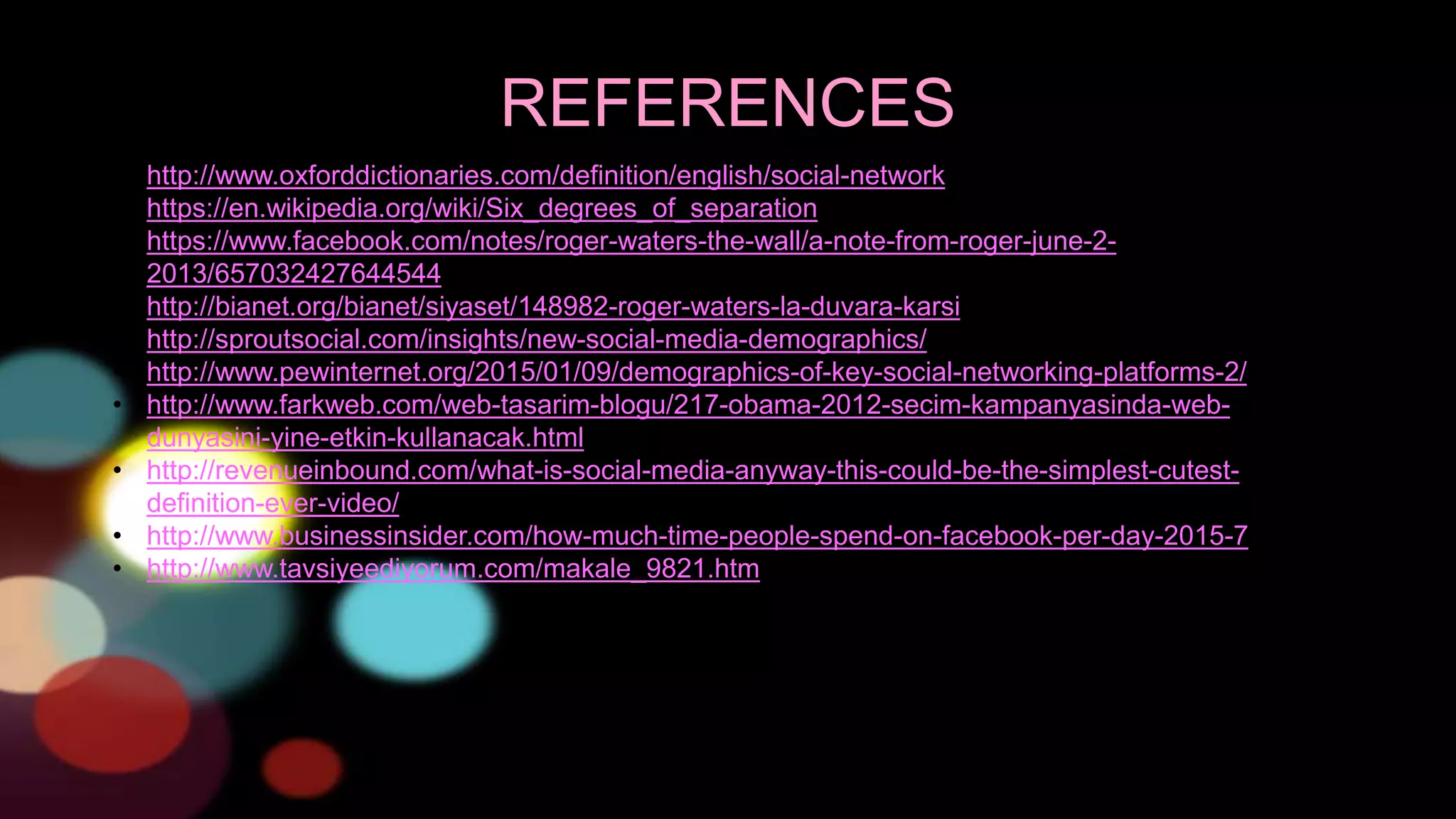 REFERENCES
• http://www.oxforddictionaries.com/definition/english/social-network
• https://en.wikipedia.org/wiki/Six_degrees_of_separation
• https://www.facebook.com/notes/roger-waters-the-wall/a-note-from-roger-june-2-
2013/657032427644544
• http://bianet.org/bianet/siyaset/148982-roger-waters-la-duvara-karsi
• http://sproutsocial.com/insights/new-social-media-demographics/
• http://www.pewinternet.org/2015/01/09/demographics-of-key-social-networking-platforms-2/
• http://www.farkweb.com/web-tasarim-blogu/217-obama-2012-secim-kampanyasinda-web-
dunyasini-yine-etkin-kullanacak.html
• http://revenueinbound.com/what-is-social-media-anyway-this-could-be-the-simplest-cutest-
definition-ever-video/
• http://www.businessinsider.com/how-much-time-people-spend-on-facebook-per-day-2015-7
• http://www.tavsiyeediyorum.com/makale_9821.htm