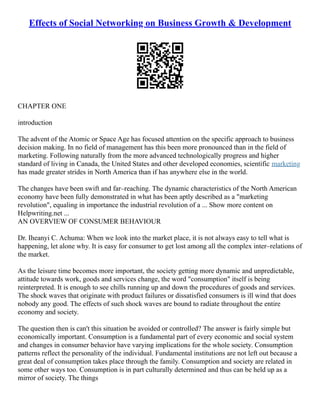 Effects of Social Networking on Business Growth & Development
CHAPTER ONE
introduction
The advent of the Atomic or Space Age has focused attention on the specific approach to business
decision making. In no field of management has this been more pronounced than in the field of
marketing. Following naturally from the more advanced technologically progress and higher
standard of living in Canada, the United States and other developed economies, scientific marketing
has made greater strides in North America than if has anywhere else in the world.
The changes have been swift and far–reaching. The dynamic characteristics of the North American
economy have been fully demonstrated in what has been aptly described as a "marketing
revolution", equaling in importance the industrial revolution of a ... Show more content on
Helpwriting.net ...
AN OVERVIEW OF CONSUMER BEHAVIOUR
Dr. Iheanyi C. Achuma: When we look into the market place, it is not always easy to tell what is
happening, let alone why. It is easy for consumer to get lost among all the complex inter–relations of
the market.
As the leisure time becomes more important, the society getting more dynamic and unpredictable,
attitude towards work, goods and services change, the word "consumption" itself is being
reinterpreted. It is enough to see chills running up and down the procedures of goods and services.
The shock waves that originate with product failures or dissatisfied consumers is ill wind that does
nobody any good. The effects of such shock waves are bound to radiate throughout the entire
economy and society.
The question then is can't this situation be avoided or controlled? The answer is fairly simple but
economically important. Consumption is a fundamental part of every economic and social system
and changes in consumer behavior have varying implications for the whole society. Consumption
patterns reflect the personality of the individual. Fundamental institutions are not left out because a
great deal of consumption takes place through the family. Consumption and society are related in
some other ways too. Consumption is in part culturally determined and thus can be held up as a
mirror of society. The things
 