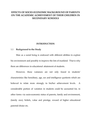 EFFECTS OF SOCIO-ECONOMIC BACKGROUND OF PARENTS
ON THE ACADEMIC ACHIEVEMENT OF THEIR CHILDREN IN
SECONDARY SCHOOLS
INTRODUCTION
1.1 Background to the Study
Man as a social being is endowed with different abilities to explore
his environment and possibly to improve the lots of mankind. That is why
there are differences in educational attainment of students.
However, these variances are not only found in students’
characteristics like hereditary, age, sex and intelligence quotients which are
believed to relate more strongly to his/her achievement levels. A
considerable portion of variation in students could be accounted for, in
other forms via socio-economic status of parents, family and environment,
(family size), beliefs, value and prestige, reward of higher educational
parental choice etc.
 