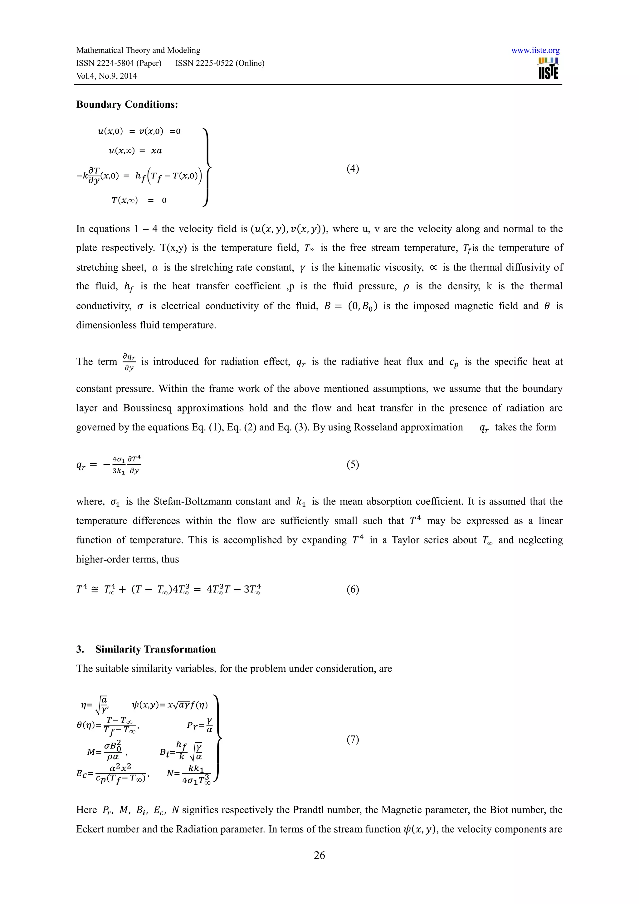 Mathematical Theory and Modeling www.iiste.org 
ISSN 2224-5804 (Paper) ISSN 2225-0522 (Online) 
Vol.4, No.9, 2014 
26 
Boundary Conditions: 
푢(푥,0) = 푣(푥,0) =0 
푢(푥,∞) = 푥푎 
휕푇 
휕푦 
−푘 
(푥,0) = ℎ푓(푇푓 − 푇(푥,0)) 
푇(푥,∞) = 0 } 
(4) 
In equations 1 – 4 the velocity field is (푢(푥, 푦), 푣(푥, 푦)), where u, v are the velocity along and normal to the 
plate respectively. T(x,y) is the temperature field, T∞ is the free stream temperature, 푇 is the temperature of 
stretching sheet, 푎 is the stretching rate constant, 훾 is the kinematic viscosity, ∝ is the thermal diffusivity of 
the fluid, ℎ is the heat transfer coefficient ,p is the fluid pressure, 휌 is the density, k is the thermal 
conductivity, 휎 is electrical conductivity of the fluid, 퐵 = (0, 퐵0 ) is the imposed magnetic field and 휃 is 
dimensionless fluid temperature. 
The term 
휕푞푟 
휕푦 
is introduced for radiation effect, 푞푟 is the radiative heat flux and 푐푝 is the specific heat at 
constant pressure. Within the frame work of the above mentioned assumptions, we assume that the boundary 
layer and Boussinesq approximations hold and the flow and heat transfer in the presence of radiation are 
governed by the equations Eq. (1), Eq. (2) and Eq. (3). By using Rosseland approximation 푞푟 takes the form 
푞푟 = − 
4휎1 
3푘1 
휕푇4 
휕푦 
(5) 
where, 휎1 is the Stefan-Boltzmann constant and 푘1 is the mean absorption coefficient. It is assumed that the 
temperature differences within the flow are sufficiently small such that 푇4 may be expressed as a linear 
function of temperature. This is accomplished by expanding 푇4 in a Taylor series about 푇∞ and neglecting 
higher-order terms, thus 
푇4 ≅ 푇∞ 
4 + (푇 − 푇∞)4푇∞ 
3 = 4푇∞ 
3푇 − 3푇∞ 
4 (6) 
3. Similarity Transformation 
The suitable similarity variables, for the problem under consideration, are 
푎 
훾 
휂= √ 
, 휓(푥,푦)= 푥√푎훾푓(휂) 
휃(휂)= 
푇− 푇∞ 
푇푓− 푇∞ 
, 푃푟= 
훾 
훼 
푀= 
휎퐵0 2 
휌훼 
ℎ푓 
푘 
, 퐵풊= 
훾 
훼 
√ 
퐸푐= 
훼2푥2 
푐푝(푇푓− 푇∞) 
, 푁= 
푘푘1 
4휎1푇∞ 3 
} 
(7) 
Here 푃푟 , 푀, 퐵풊, 퐸푐 , 푁 signifies respectively the Prandtl number, the Magnetic parameter, the Biot number, the 
Eckert number and the Radiation parameter. In terms of the stream function 휓(푥, 푦), the velocity components are 
 