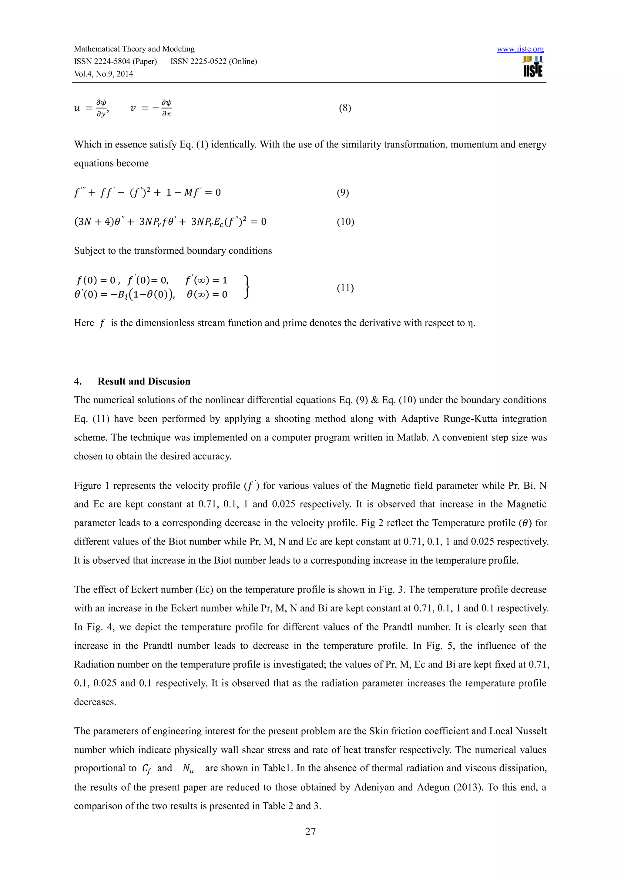 Mathematical Theory and Modeling www.iiste.org 
ISSN 2224-5804 (Paper) ISSN 2225-0522 (Online) 
Vol.4, No.9, 2014 
27 
푢 = 
휕휓 
휕푦 
, 푣 = − 
휕휓 
휕푥 
(8) 
Which in essence satisfy Eq. (1) identically. With the use of the similarity transformation, momentum and energy 
equations become 
푓′′′ + 푓푓′ − (푓′)2 + 1 − 푀푓′ = 0 (9) 
(3푁 + 4)휃′′ + 3푁푃푟푓휃′ + 3푁푃푟퐸푐 (푓′′)2 = 0 (10) 
Subject to the transformed boundary conditions 
(0) = 0 , ′(0)= 0, ′(∞) = 1 
휃′(0) = −퐵푖(1−휃(0)), 휃(∞) = 0 
} (11) 
Here 푓 is the dimensionless stream function and prime denotes the derivative with respect to η. 
4. Result and Discusion 
The numerical solutions of the nonlinear differential equations Eq. (9) & Eq. (10) under the boundary conditions 
Eq. (11) have been performed by applying a shooting method along with Adaptive Runge-Kutta integration 
scheme. The technique was implemented on a computer program written in Matlab. A convenient step size was 
chosen to obtain the desired accuracy. 
Figure 1 represents the velocity profile (푓′) for various values of the Magnetic field parameter while Pr, Bi, N 
and Ec are kept constant at 0.71, 0.1, 1 and 0.025 respectively. It is observed that increase in the Magnetic 
parameter leads to a corresponding decrease in the velocity profile. Fig 2 reflect the Temperature profile (휃) for 
different values of the Biot number while Pr, M, N and Ec are kept constant at 0.71, 0.1, 1 and 0.025 respectively. 
It is observed that increase in the Biot number leads to a corresponding increase in the temperature profile. 
The effect of Eckert number (Ec) on the temperature profile is shown in Fig. 3. The temperature profile decrease 
with an increase in the Eckert number while Pr, M, N and Bi are kept constant at 0.71, 0.1, 1 and 0.1 respectively. 
In Fig. 4, we depict the temperature profile for different values of the Prandtl number. It is clearly seen that 
increase in the Prandtl number leads to decrease in the temperature profile. In Fig. 5, the influence of the 
Radiation number on the temperature profile is investigated; the values of Pr, M, Ec and Bi are kept fixed at 0.71, 
0.1, 0.025 and 0.1 respectively. It is observed that as the radiation parameter increases the temperature profile 
decreases. 
The parameters of engineering interest for the present problem are the Skin friction coefficient and Local Nusselt 
number which indicate physically wall shear stress and rate of heat transfer respectively. The numerical values 
proportional to 퐶 and 푁푢 are shown in Table1. In the absence of thermal radiation and viscous dissipation, 
the results of the present paper are reduced to those obtained by Adeniyan and Adegun (2013). To this end, a 
comparison of the two results is presented in Table 2 and 3. 
 