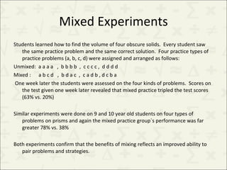 Mixed Experiments Students learned how to find the volume of four obscure solids.  Every student saw the same practice problem and the same correct solution.  Four practice types of practice problems (a, b, c, d) were assigned and arranged as follows: Unmixed:  a a a a  ,  b b b b  ,  c c c c ,  d d d d  Mixed :  a b c d  ,  b d a c  ,  c a d b , d c b a  One week later the students were assessed on the four kinds of problems.  Scores on the test given one week later revealed that mixed practice tripled the test scores  (63% vs. 20%) Similar experiments were done on 9 and 10 year old students on four types of problems on prisms and again the mixed practice group`s performance was far greater 78% vs. 38% Both experiments confirm that the benefits of mixing reflects an improved ability to pair problems and strategies. 