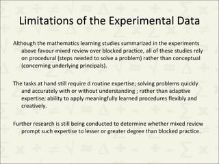 Limitations of the Experimental Data Although the mathematics learning studies summarized in the experiments above favour mixed review over blocked practice, all of these studies rely on procedural (steps needed to solve a problem) rather than conceptual (concerning underlying principals).  The tasks at hand still require d routine expertise; solving problems quickly and accurately with or without understanding ; rather than adaptive expertise; ability to apply meaningfully learned procedures flexibly and creatively.  Further research is still being conducted to determine whether mixed review prompt such expertise to lesser or greater degree than blocked practice. 