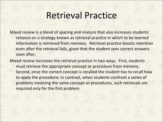 Retrieval Practice Mixed review is a blend of spacing and mixture that also increases students` reliance on a strategy known as retrieval practice in which to be learned information is retrieved from memory.  Retrieval practice boosts retention even after the retrieval fails, given that the student sees correct answers soon after. Mixed review increases the retrieval practice in two ways.  First, students must retrieve the appropriate concept or procedure from memory. Second, once the correct concept is recalled the student has to recall how to apply the procedure; in contrast, when students confront a series of problems involving the same concept or procedures, such retrievals are required only for the first problem . 