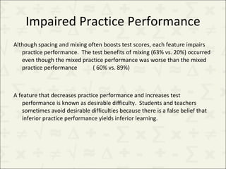 Impaired Practice Performance Although spacing and mixing often boosts test scores, each feature impairs practice performance.  The test benefits of mixing (63% vs. 20%) occurred even though the mixed practice performance was worse than the mixed practice performance  ( 60% vs. 89%) A feature that decreases practice performance and increases test performance is known as desirable difficulty.  Students and teachers sometimes avoid desirable difficulties because there is a false belief that inferior practice performance yields inferior learning. 