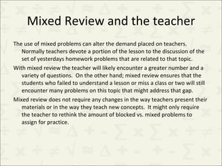 Mixed Review and the teacher The use of mixed problems can alter the demand placed on teachers.  Normally teachers devote a portion of the lesson to the discussion of the set of yesterdays homework problems that are related to that topic.  With mixed review the teacher will likely encounter a greater number and a variety of questions.  On the other hand; mixed review ensures that the students who failed to understand a lesson or miss a class or two will still encounter many problems on this topic that might address that gap. Mixed review does not require any changes in the way teachers present their materials or in the way they teach new concepts.  It might only require the teacher to rethink the amount of blocked vs. mixed problems to assign for practice. 