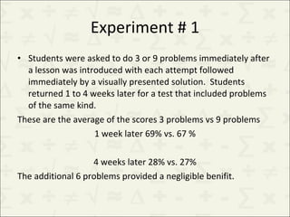 Experiment # 1 Students were asked to do 3 or 9 problems immediately after a lesson was introduced with each attempt followed immediately by a visually presented solution.  Students returned 1 to 4 weeks later for a test that included problems of the same kind.  These are the average of the scores 3 problems vs 9 problems 1 week later 69% vs. 67 % 4 weeks later 28% vs. 27% The additional 6 problems provided a negligible benifit. 