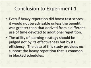 Conclusion to Experiment 1 Even if heavy repetition did boost test scores, it would not be advisable unless the benefit was greater than that derived from a different use of time devoted to additional repetition. The utility of learning strategy should be judged not by its effectiveness but by its efficiency.  The data of this study provides no support the heavy repetition that is common in blocked schedules. 