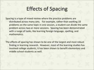 Effects of Spacing Spacing is a type of mixed review where the practice problems are distributed across many sets.  For example, rather than working 10 problems on the same topic in one session, a student can divide the same problem across two or more sessions.  Spacing has been demonstrated with a range of tasks, like learning foreign language, spelling, and mathematics. The effects of spacing has shown to be one of the largest and most robust finding in learning research.  However, most of the learning studies has involved college students, it has been shown to benefit elementary and middle school students as well. 
