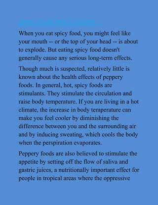 EFFECTS OF SPICY FOODS
When you eat spicy food, you might feel like
your mouth -- or the top of your head -- is about
to explode. But eating spicy food doesn't
generally cause any serious long-term effects.
Though much is suspected, relatively little is
known about the health effects of peppery
foods. In general, hot, spicy foods are
stimulants. They stimulate the circulation and
raise body temperature. If you are living in a hot
climate, the increase in body temperature can
make you feel cooler by diminishing the
difference between you and the surrounding air
and by inducing sweating, which cools the body
when the perspiration evaporates.
Peppery foods are also believed to stimulate the
appetite by setting off the flow of saliva and
gastric juices, a nutritionally important effect for
people in tropical areas where the oppressive
 