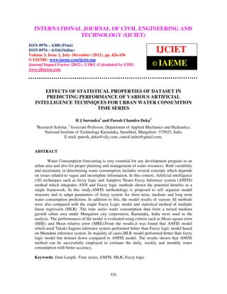 INTERNATIONAL JOURNAL and Technology (IJCIET), ISSN 0976 – 6308
  International Journal of Civil Engineering OF CIVIL ENGINEERING AND
  (Print), ISSN 0976 – 6316(Online) Volume 3, Issue 2, July- December (2012), © IAEME
                            TECHNOLOGY (IJCIET)
ISSN 0976 – 6308 (Print)
ISSN 0976 – 6316(Online)
Volume 3, Issue 2, July- December (2012), pp. 426-436
                                                                            IJCIET
© IAEME: www.iaeme.com/ijciet.asp
Journal Impact Factor (2012): 3.1861 (Calculated by GISI)                 © IAEME
www.jifactor.com




       EFFECTS OF STATISTICAL PROPERTIES OF DATASET IN
       PREDICTING PERFORMANCE OF VARIOUS ARTIFICIAL
   INTELLIGENCE TECHNIQUES FOR URBAN WATER CONSUMTION
                         TIME SERIES

                            H J Surendra1 and Paresh Chandra Deka2
   1
       Research Scholar, 2Associate Professor, Department of Applied Mechanics and Hydraulics,
           National Institute of Technology Karnataka, Surathkal, Mangalore- 575025, India
                      E-mail: paresh_deka@sify.com, careof.indra@gmail.com,


   ABSTRACT

           Water Consumption forecasting is very essential for any development program in an
   urban area and also for proper planning and management of water resources. Both variability
   and uncertainty in determining water consumption includes several concepts which depends
   on issues related to vague and incomplete information. In this context, Artificial intelligence
   (AI) techniques such as fuzzy logic and Adaptive Neuro Fuzzy Inference system (ANFIS)
   method which integrates ANN and Fuzzy logic methods shown the potential benefits in a
   single framework. In this study,ANFIS methodology is proposed to self organize model
   structure and to adapt parameters of fuzzy system for short term, medium and long term
   water consumption prediction. In addition to this, the model results of various AI methods
   were also compared with the single Fuzzy Logic model and statistical method of multiple
   linear regression (MLR) .The time series water consumption data from a mixed medium
   growth urban area under Mangalore city corporation, Karnataka, India were used in the
   analysis. The performances of the model is evaluated using criteria such as Mean square error
   (MSE) and Mean relative error (MRE).From the results,it was found that ANFIS model
   which used Takaki-Sugeno inference system performed better than Fuzzy logic model based
   on Mamdani inference system. In majority of cases,MLR model performed better than fuzzy
   logic model but distinct down compared to ANFIS model. The results shown that ANFIS
   method can be successfully employed to estimate the daily, weekly and monthly water
   consumption with better accuracy.

   Keywords: Data Length, Time series, ANFIS, MLR, Fuzzy logic



                                                426
 