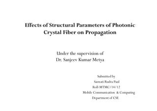Effects of Structural Parameters of Photonic
Crystal Fiber on Propagation
Under the supervision of
Dr. Sanjeev Kumar Metya
Submitted by
Saswati Rudra Paul
Roll-MTMC/14/12
Mobile Communication & Computing
Department of CSE
 