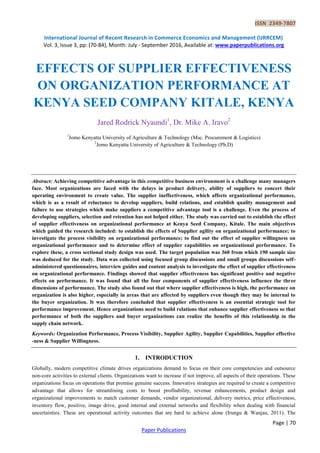 ISSN 2349-7807
International Journal of Recent Research in Commerce Economics and Management (IJRRCEM)
Vol. 3, Issue 3, pp: (70-84), Month: July - September 2016, Available at: www.paperpublications.org
Page | 70
Paper Publications
EFFECTS OF SUPPLIER EFFECTIVENESS
ON ORGANIZATION PERFORMANCE AT
KENYA SEED COMPANY KITALE, KENYA
Jared Rodrick Nyaundi1
, Dr. Mike A. Iravo2
1
Jomo Kenyatta University of Agriculture & Technology (Msc. Procurement & Logistics)
2
Jomo Kenyatta University of Agriculture & Technology (Ph.D)
Abstract: Achieving competitive advantage in this competitive business environment is a challenge many managers
face. Most organizations are faced with the delays in product delivery, ability of suppliers to concert their
operating environment to create value. The supplier ineffectiveness, which affects organizational performance,
which is as a result of reluctance to develop suppliers, build relations, and establish quality management and
failure to use strategies which make suppliers a competitive advantage tool is a challenge. Even the process of
developing suppliers, selection and retention has not helped either. The study was carried out to establish the effect
of supplier effectiveness on organizational performance at Kenya Seed Company, Kitale. The main objectives
which guided the research included: to establish the effects of Supplier agility on organizational performance; to
investigate the process visibility on organizational performance; to find out the effect of supplier willingness on
organizational performance and to determine effect of supplier capabilities on organizational performance. To
explore these, a cross sectional study design was used. The target population was 360 from which 190 sample size
was deduced for the study. Data was collected using focused group discussions and small groups discussions self-
administered questionnaires, interview guides and content analysis to investigate the effect of supplier effectiveness
on organizational performance. Findings showed that supplier effectiveness has significant positive and negative
effects on performance. It was found that all the four components of supplier effectiveness influence the three
dimensions of performance. The study also found out that where supplier effectiveness is high, the performance on
organization is also higher, especially in areas that are affected by suppliers even though they may be internal to
the buyer organization. It was therefore concluded that supplier effectiveness is an essential strategic tool for
performance improvement. Hence organizations need to build relations that enhance supplier effectiveness so that
performance of both the suppliers and buyer organizations can realize the benefits of this relationship in the
supply chain network.
Keywords: Organization Performance, Process Visibility, Supplier Agility, Supplier Capabilities, Supplier effective
-ness & Supplier Willingness.
1. INTRODUCTION
Globally, modern competitive climate drives organizations demand to focus on their core competencies and outsource
non-core activities to external clients. Organizations want to increase if not improve, all aspects of their operations. These
organizations focus on operations that promise genuine success. Innovative strategies are required to create a competitive
advantage that allows for streamlining costs to boost profitability, revenue enhancements, product design and
organizational improvements to match customer demands, vendor organizational, delivery metrics, price effectiveness,
inventory flow, positive, image drive, good internal and external networks and flexibility when dealing with financial
uncertainties. These are operational activity outcomes that are hard to achieve alone (Irungu & Wanjau, 2011). The
 