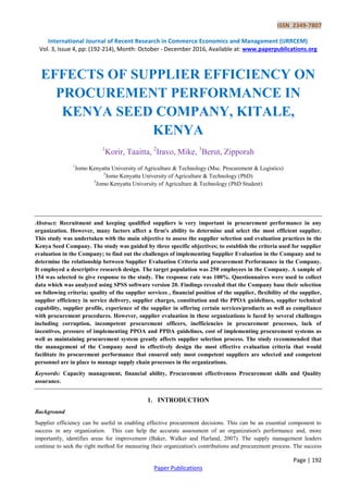 ISSN 2349-7807
International Journal of Recent Research in Commerce Economics and Management (IJRRCEM)
Vol. 3, Issue 4, pp: (192-214), Month: October - December 2016, Available at: www.paperpublications.org
Page | 192
Paper Publications
EFFECTS OF SUPPLIER EFFICIENCY ON
PROCUREMENT PERFORMANCE IN
KENYA SEED COMPANY, KITALE,
KENYA
1
Korir, Taaitta, 2
Iravo, Mike, 3
Berut, Zipporah
1
Jomo Kenyatta University of Agriculture & Technology (Msc. Procurement & Logistics)
2
Jomo Kenyatta University of Agriculture & Technology (PhD)
3
Jomo Kenyatta University of Agriculture & Technology (PhD Student)
Abstract: Recruitment and keeping qualified suppliers is very important in procurement performance in any
organization. However, many factors affect a firm's ability to determine and select the most efficient supplier.
This study was undertaken with the main objective to assess the supplier selection and evaluation practices in the
Kenya Seed Company. The study was guided by three specific objectives; to establish the criteria used for supplier
evaluation in the Company; to find out the challenges of implementing Supplier Evaluation in the Company and to
determine the relationship between Supplier Evaluation Criteria and procurement Performance in the Company.
It employed a descriptive research design. The target population was 250 employees in the Company. A sample of
154 was selected to give response to the study. The response rate was 100%. Questionnaires were used to collect
data which was analyzed using SPSS software version 20. Findings revealed that the Company base their selection
on following criteria; quality of the supplier services , financial position of the supplier, flexibility of the supplier,
supplier efficiency in service delivery, supplier charges, constitution and the PPOA guidelines, supplier technical
capability, supplier profile, experience of the supplier in offering certain services/products as well as compliance
with procurement procedures. However, supplier evaluation in these organizations is faced by several challenges
including corruption, incompetent procurement officers, inefficiencies in procurement processes, lack of
incentives, pressure of implementing PPOA and PPDA guidelines, cost of implementing procurement systems as
well as maintaining procurement system greatly affects supplier selection process. The study recommended that
the management of the Company need to effectively design the most effective evaluation criteria that would
facilitate its procurement performance that ensured only most competent suppliers are selected and competent
personnel are in place to manage supply chain processes in the organizations.
Keywords: Capacity management, financial ability, Procurement effectiveness Procurement skills and Quality
assurance.
1. INTRODUCTION
Background
Supplier efficiency can be useful in enabling effective procurement decisions. This can be an essential component to
success in any organization. This can help the accurate assessment of an organization's performance and, more
importantly, identifies areas for improvement (Baker, Walker and Harland, 2007). The supply management leaders
continue to seek the right method for measuring their organization's contributions and procurement process. The success
 
