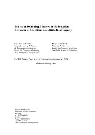 Effects of Switching Barriers on Satisfaction,
Repurchase Intentions and Attitudinal Loyalty

Claes-Robert Julander
Ragnar Söderberg Professor
of Business Administration
Center for Consumer Marketing
Stockholm School of Economics1

Magnus Söderlund
Associate Professor
Center for Consumer Marketing
Stockholm School of Economics

SSE/EFI Working Paper Series in Business Administration. No. 2003:1.
Stockholm: January 2003.

1

Claes-Robert Julander
Stockholm School of Economics
Box 6501
se 113 83 Stockholm
Sweden
Phone: +468 736 90 13
Fax: +468 33 94 89
Email: claes-robert.Julander@hhs.se

 