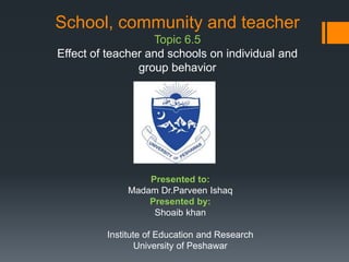 School, community and teacher
Topic 6.5
Effect of teacher and schools on individual and
group behavior
Presented to:
Madam Dr.Parveen Ishaq
Presented by:
Shoaib khan
Institute of Education and Research
University of Peshawar
 