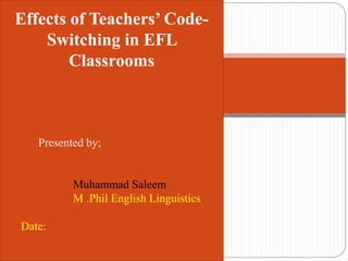Effects of Teachers’ Code-
Switching in EFL
Classrooms
Presented by;
Muhammad Saleem
M .Phil English Linguistics
Date:
 