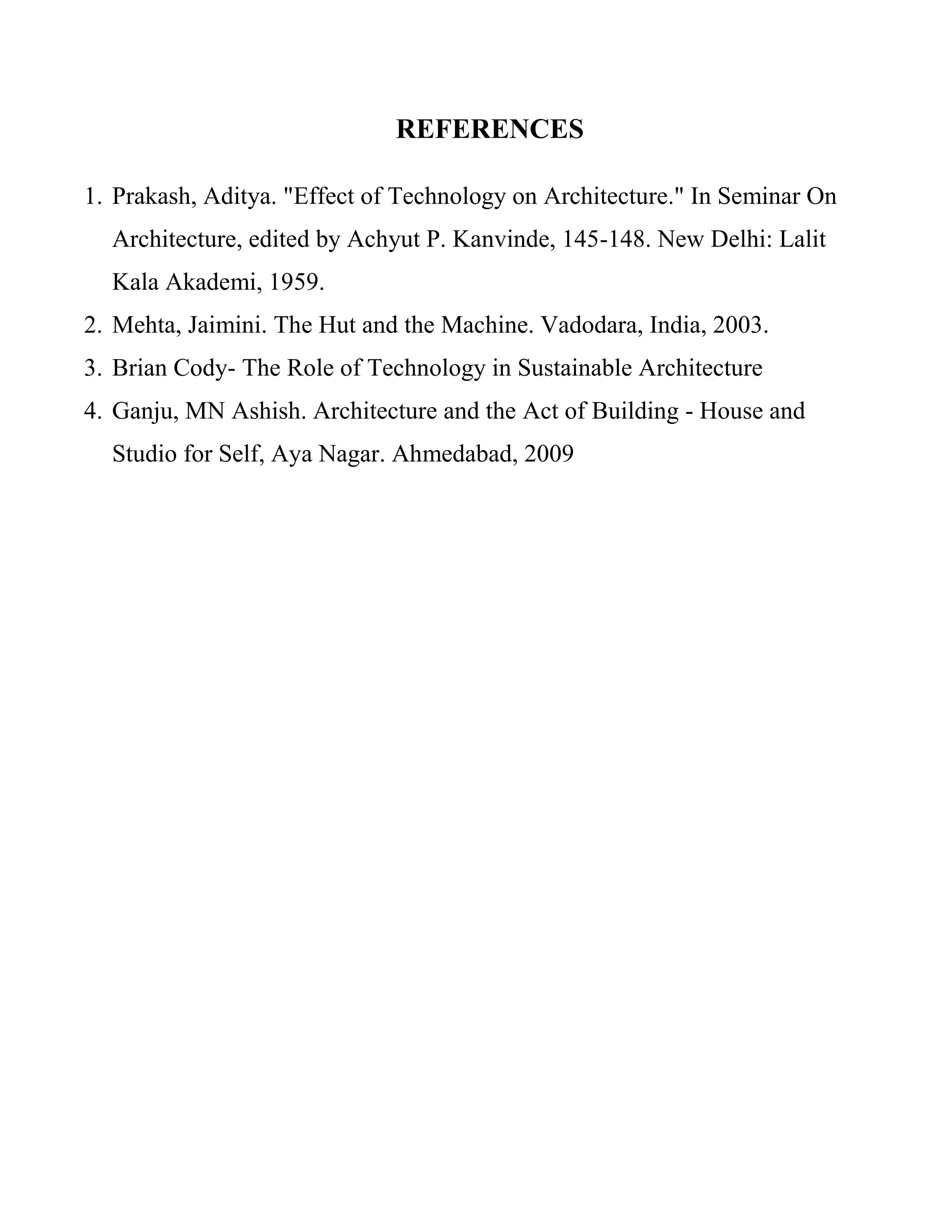 REFERENCES
1. Prakash, Aditya. "Effect of Technology on Architecture." In Seminar On
Architecture, edited by Achyut P. Kanvinde, 145-148. New Delhi: Lalit
Kala Akademi, 1959.
2. Mehta, Jaimini. The Hut and the Machine. Vadodara, India, 2003.
3. Brian Cody- The Role of Technology in Sustainable Architecture
4. Ganju, MN Ashish. Architecture and the Act of Building - House and
Studio for Self, Aya Nagar. Ahmedabad, 2009
 