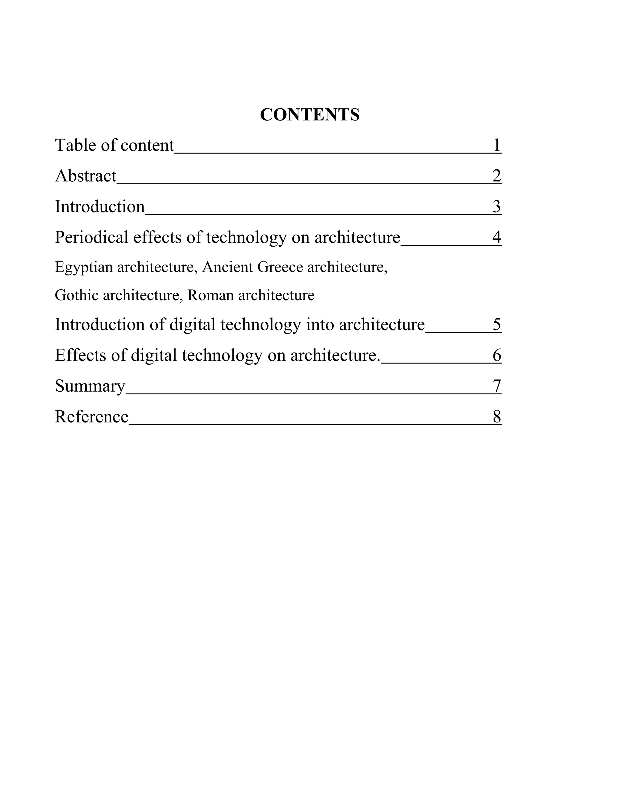 CONTENTS
Table of content 1
Abstract 2
Introduction 3
Periodical effects of technology on architecture 4
Egyptian architecture, Ancient Greece architecture,
Gothic architecture, Roman architecture
Introduction of digital technology into architecture 5
Effects of digital technology on architecture. 6
Summary 7
Reference 8
 