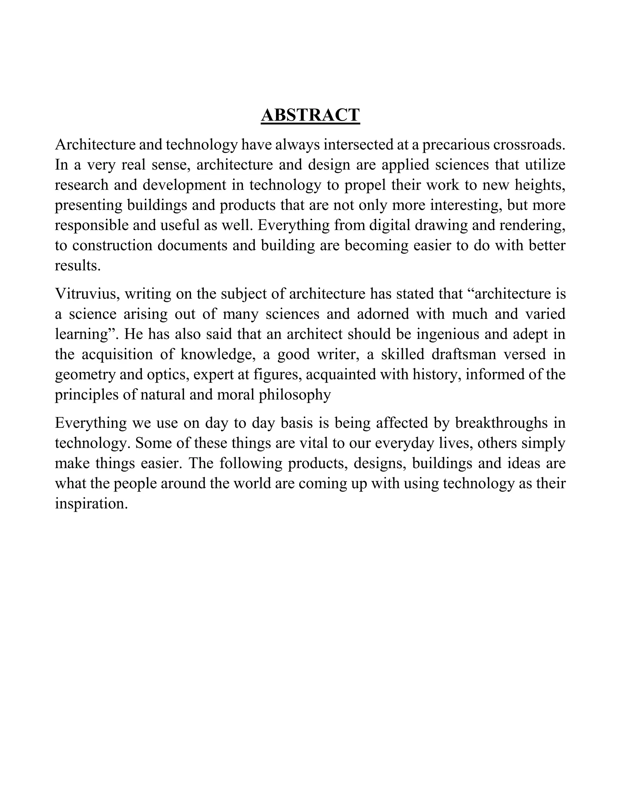 ABSTRACT
Architecture and technology have always intersected at a precarious crossroads.
In a very real sense, architecture and design are applied sciences that utilize
research and development in technology to propel their work to new heights,
presenting buildings and products that are not only more interesting, but more
responsible and useful as well. Everything from digital drawing and rendering,
to construction documents and building are becoming easier to do with better
results.
Vitruvius, writing on the subject of architecture has stated that “architecture is
a science arising out of many sciences and adorned with much and varied
learning”. He has also said that an architect should be ingenious and adept in
the acquisition of knowledge, a good writer, a skilled draftsman versed in
geometry and optics, expert at figures, acquainted with history, informed of the
principles of natural and moral philosophy
Everything we use on day to day basis is being affected by breakthroughs in
technology. Some of these things are vital to our everyday lives, others simply
make things easier. The following products, designs, buildings and ideas are
what the people around the world are coming up with using technology as their
inspiration.
 