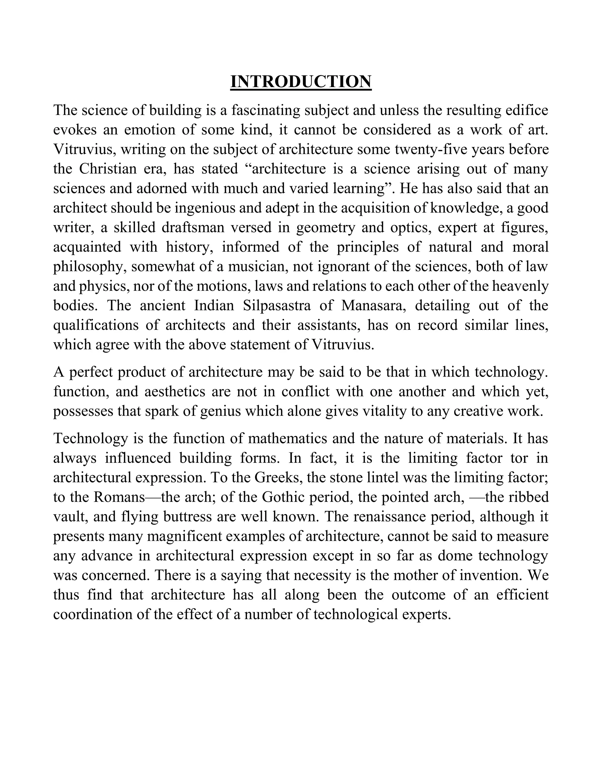 INTRODUCTION
The science of building is a fascinating subject and unless the resulting edifice
evokes an emotion of some kind, it cannot be considered as a work of art.
Vitruvius, writing on the subject of architecture some twenty-five years before
the Christian era, has stated “architecture is a science arising out of many
sciences and adorned with much and varied learning”. He has also said that an
architect should be ingenious and adept in the acquisition of knowledge, a good
writer, a skilled draftsman versed in geometry and optics, expert at figures,
acquainted with history, informed of the principles of natural and moral
philosophy, somewhat of a musician, not ignorant of the sciences, both of law
and physics, nor of the motions, laws and relations to each other of the heavenly
bodies. The ancient Indian Silpasastra of Manasara, detailing out of the
qualifications of architects and their assistants, has on record similar lines,
which agree with the above statement of Vitruvius.
A perfect product of architecture may be said to be that in which technology.
function, and aesthetics are not in conflict with one another and which yet,
possesses that spark of genius which alone gives vitality to any creative work.
Technology is the function of mathematics and the nature of materials. It has
always influenced building forms. In fact, it is the limiting factor tor in
architectural expression. To the Greeks, the stone lintel was the limiting factor;
to the Romans—the arch; of the Gothic period, the pointed arch, —the ribbed
vault, and flying buttress are well known. The renaissance period, although it
presents many magnificent examples of architecture, cannot be said to measure
any advance in architectural expression except in so far as dome technology
was concerned. There is a saying that necessity is the mother of invention. We
thus find that architecture has all along been the outcome of an efficient
coordination of the effect of a number of technological experts.
 