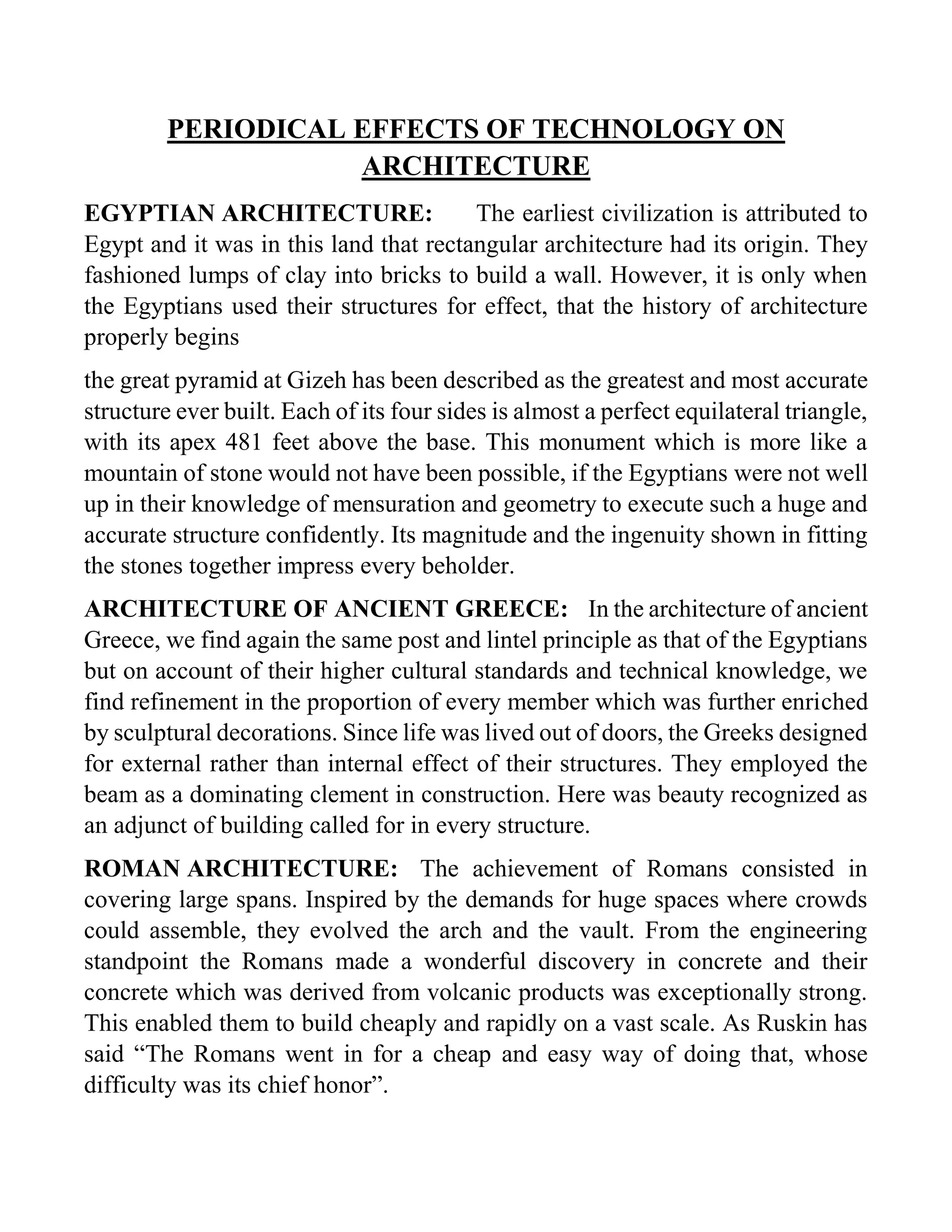 PERIODICAL EFFECTS OF TECHNOLOGY ON
ARCHITECTURE
EGYPTIAN ARCHITECTURE: The earliest civilization is attributed to
Egypt and it was in this land that rectangular architecture had its origin. They
fashioned lumps of clay into bricks to build a wall. However, it is only when
the Egyptians used their structures for effect, that the history of architecture
properly begins
the great pyramid at Gizeh has been described as the greatest and most accurate
structure ever built. Each of its four sides is almost a perfect equilateral triangle,
with its apex 481 feet above the base. This monument which is more like a
mountain of stone would not have been possible, if the Egyptians were not well
up in their knowledge of mensuration and geometry to execute such a huge and
accurate structure confidently. Its magnitude and the ingenuity shown in fitting
the stones together impress every beholder.
ARCHITECTURE OF ANCIENT GREECE: In the architecture of ancient
Greece, we find again the same post and lintel principle as that of the Egyptians
but on account of their higher cultural standards and technical knowledge, we
find refinement in the proportion of every member which was further enriched
by sculptural decorations. Since life was lived out of doors, the Greeks designed
for external rather than internal effect of their structures. They employed the
beam as a dominating clement in construction. Here was beauty recognized as
an adjunct of building called for in every structure.
ROMAN ARCHITECTURE: The achievement of Romans consisted in
covering large spans. Inspired by the demands for huge spaces where crowds
could assemble, they evolved the arch and the vault. From the engineering
standpoint the Romans made a wonderful discovery in concrete and their
concrete which was derived from volcanic products was exceptionally strong.
This enabled them to build cheaply and rapidly on a vast scale. As Ruskin has
said “The Romans went in for a cheap and easy way of doing that, whose
difficulty was its chief honor”.
 