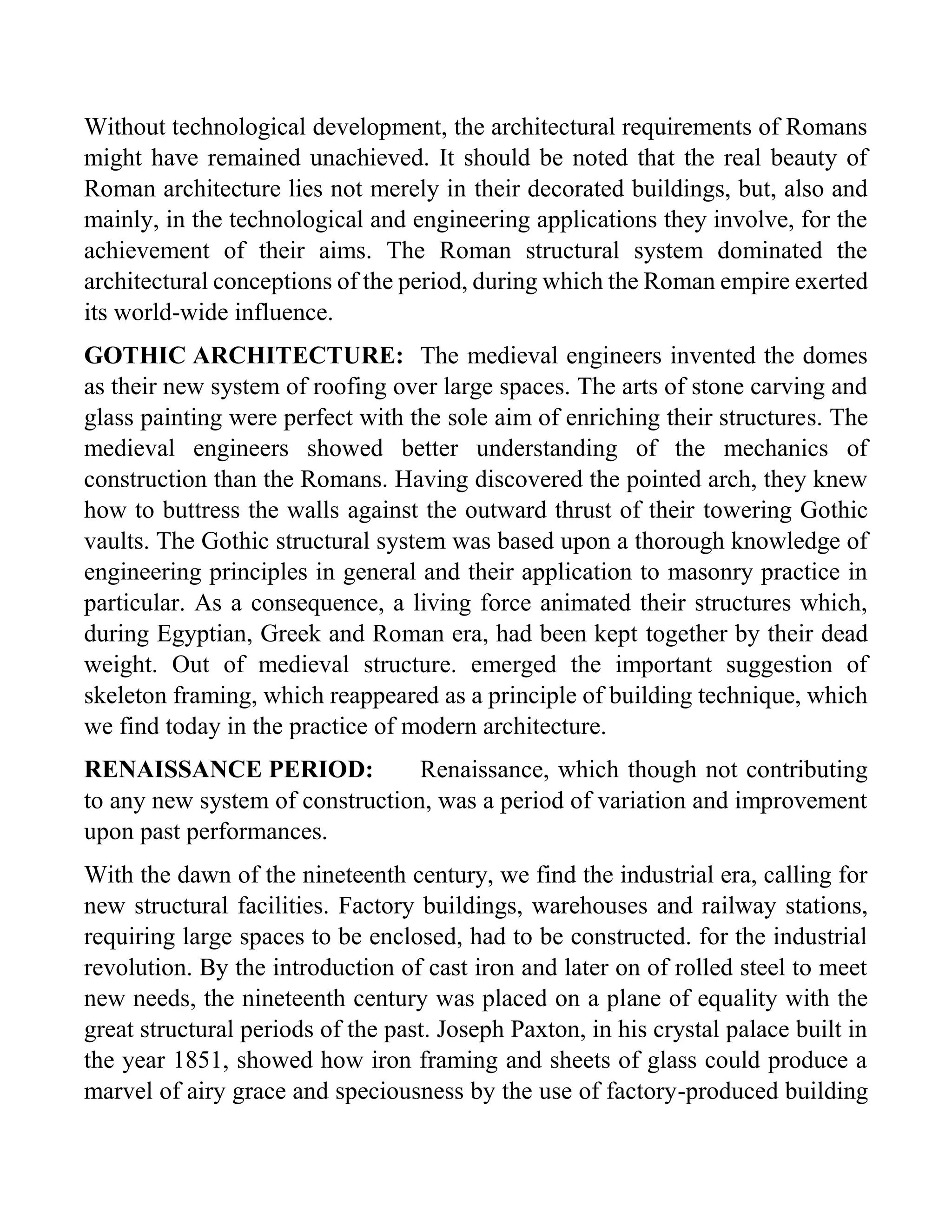 Without technological development, the architectural requirements of Romans
might have remained unachieved. It should be noted that the real beauty of
Roman architecture lies not merely in their decorated buildings, but, also and
mainly, in the technological and engineering applications they involve, for the
achievement of their aims. The Roman structural system dominated the
architectural conceptions of the period, during which the Roman empire exerted
its world-wide influence.
GOTHIC ARCHITECTURE: The medieval engineers invented the domes
as their new system of roofing over large spaces. The arts of stone carving and
glass painting were perfect with the sole aim of enriching their structures. The
medieval engineers showed better understanding of the mechanics of
construction than the Romans. Having discovered the pointed arch, they knew
how to buttress the walls against the outward thrust of their towering Gothic
vaults. The Gothic structural system was based upon a thorough knowledge of
engineering principles in general and their application to masonry practice in
particular. As a consequence, a living force animated their structures which,
during Egyptian, Greek and Roman era, had been kept together by their dead
weight. Out of medieval structure. emerged the important suggestion of
skeleton framing, which reappeared as a principle of building technique, which
we find today in the practice of modern architecture.
RENAISSANCE PERIOD: Renaissance, which though not contributing
to any new system of construction, was a period of variation and improvement
upon past performances.
With the dawn of the nineteenth century, we find the industrial era, calling for
new structural facilities. Factory buildings, warehouses and railway stations,
requiring large spaces to be enclosed, had to be constructed. for the industrial
revolution. By the introduction of cast iron and later on of rolled steel to meet
new needs, the nineteenth century was placed on a plane of equality with the
great structural periods of the past. Joseph Paxton, in his crystal palace built in
the year 1851, showed how iron framing and sheets of glass could produce a
marvel of airy grace and speciousness by the use of factory-produced building
 