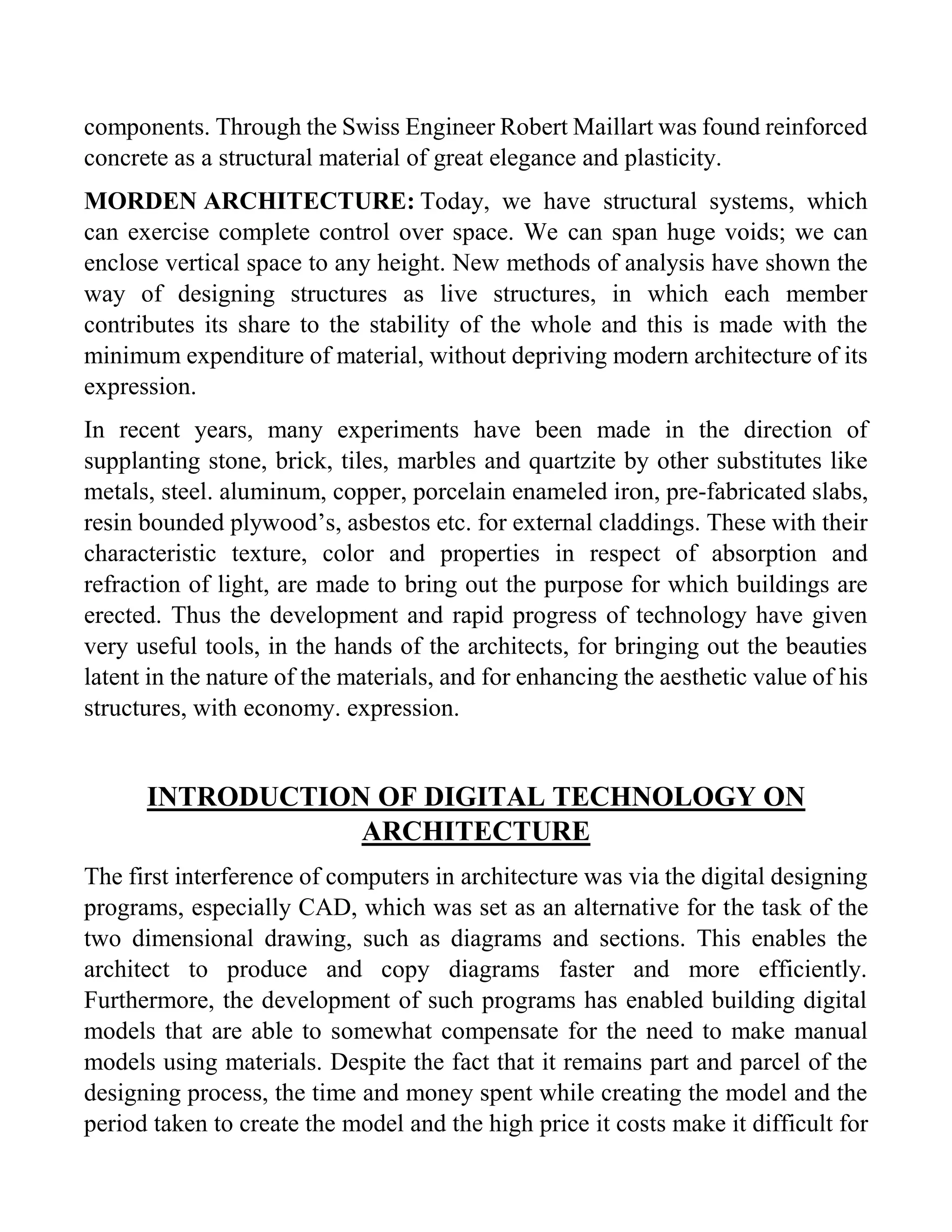 components. Through the Swiss Engineer Robert Maillart was found reinforced
concrete as a structural material of great elegance and plasticity.
MORDEN ARCHITECTURE: Today, we have structural systems, which
can exercise complete control over space. We can span huge voids; we can
enclose vertical space to any height. New methods of analysis have shown the
way of designing structures as live structures, in which each member
contributes its share to the stability of the whole and this is made with the
minimum expenditure of material, without depriving modern architecture of its
expression.
In recent years, many experiments have been made in the direction of
supplanting stone, brick, tiles, marbles and quartzite by other substitutes like
metals, steel. aluminum, copper, porcelain enameled iron, pre-fabricated slabs,
resin bounded plywood’s, asbestos etc. for external claddings. These with their
characteristic texture, color and properties in respect of absorption and
refraction of light, are made to bring out the purpose for which buildings are
erected. Thus the development and rapid progress of technology have given
very useful tools, in the hands of the architects, for bringing out the beauties
latent in the nature of the materials, and for enhancing the aesthetic value of his
structures, with economy. expression.
INTRODUCTION OF DIGITAL TECHNOLOGY ON
ARCHITECTURE
The first interference of computers in architecture was via the digital designing
programs, especially CAD, which was set as an alternative for the task of the
two dimensional drawing, such as diagrams and sections. This enables the
architect to produce and copy diagrams faster and more efficiently.
Furthermore, the development of such programs has enabled building digital
models that are able to somewhat compensate for the need to make manual
models using materials. Despite the fact that it remains part and parcel of the
designing process, the time and money spent while creating the model and the
period taken to create the model and the high price it costs make it difficult for
 