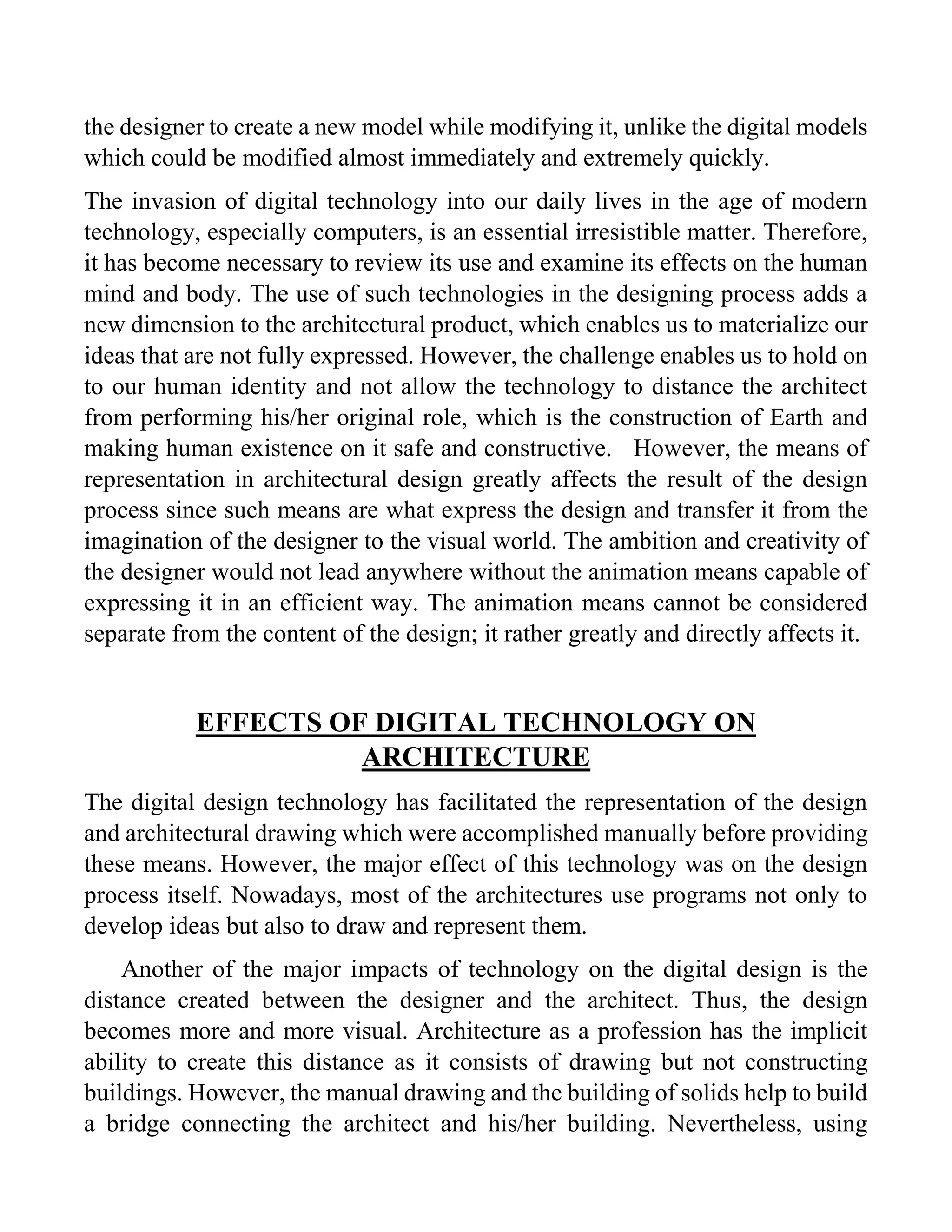 the designer to create a new model while modifying it, unlike the digital models
which could be modified almost immediately and extremely quickly.
The invasion of digital technology into our daily lives in the age of modern
technology, especially computers, is an essential irresistible matter. Therefore,
it has become necessary to review its use and examine its effects on the human
mind and body. The use of such technologies in the designing process adds a
new dimension to the architectural product, which enables us to materialize our
ideas that are not fully expressed. However, the challenge enables us to hold on
to our human identity and not allow the technology to distance the architect
from performing his/her original role, which is the construction of Earth and
making human existence on it safe and constructive. However, the means of
representation in architectural design greatly affects the result of the design
process since such means are what express the design and transfer it from the
imagination of the designer to the visual world. The ambition and creativity of
the designer would not lead anywhere without the animation means capable of
expressing it in an efficient way. The animation means cannot be considered
separate from the content of the design; it rather greatly and directly affects it.
EFFECTS OF DIGITAL TECHNOLOGY ON
ARCHITECTURE
The digital design technology has facilitated the representation of the design
and architectural drawing which were accomplished manually before providing
these means. However, the major effect of this technology was on the design
process itself. Nowadays, most of the architectures use programs not only to
develop ideas but also to draw and represent them.
Another of the major impacts of technology on the digital design is the
distance created between the designer and the architect. Thus, the design
becomes more and more visual. Architecture as a profession has the implicit
ability to create this distance as it consists of drawing but not constructing
buildings. However, the manual drawing and the building of solids help to build
a bridge connecting the architect and his/her building. Nevertheless, using
 