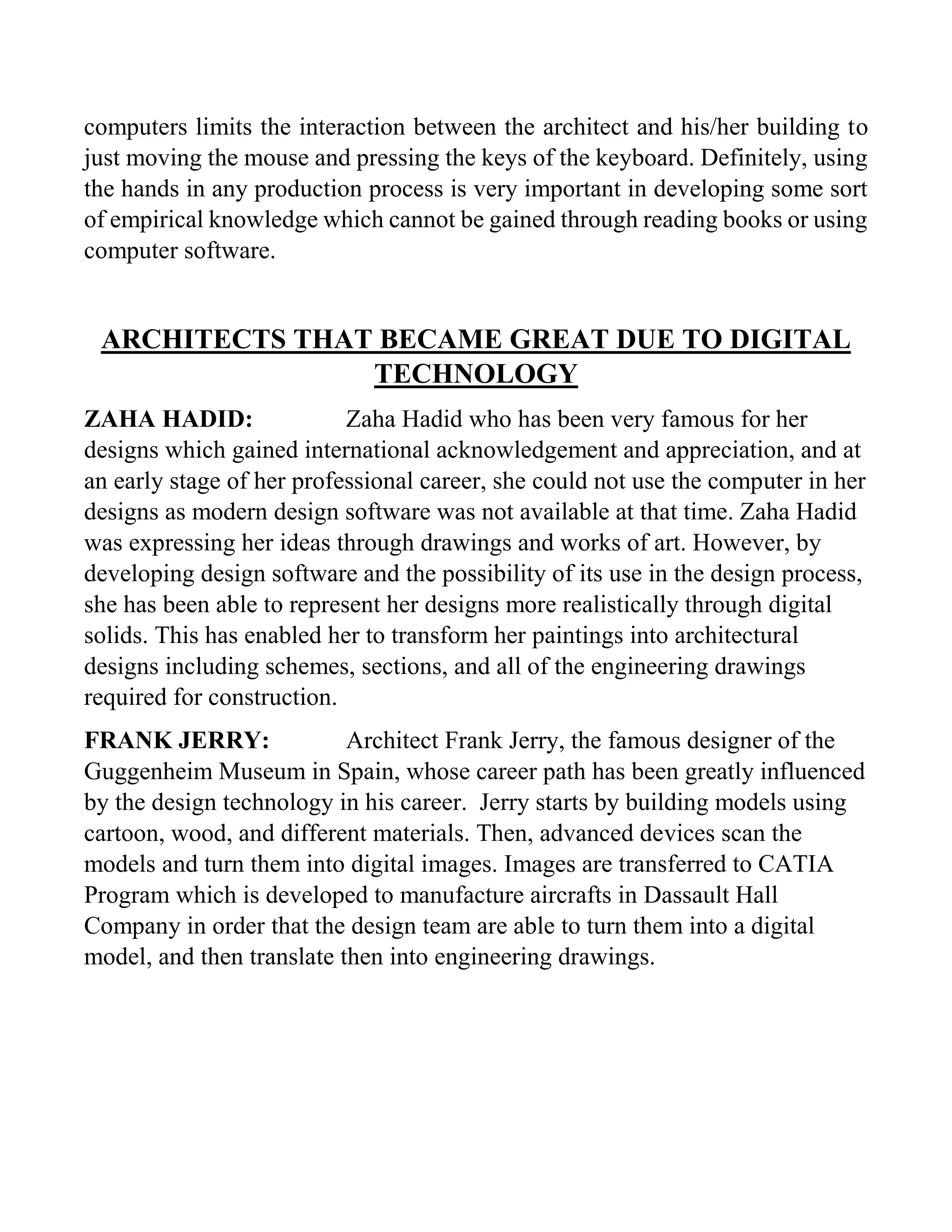 computers limits the interaction between the architect and his/her building to
just moving the mouse and pressing the keys of the keyboard. Definitely, using
the hands in any production process is very important in developing some sort
of empirical knowledge which cannot be gained through reading books or using
computer software.
ARCHITECTS THAT BECAME GREAT DUE TO DIGITAL
TECHNOLOGY
ZAHA HADID: Zaha Hadid who has been very famous for her
designs which gained international acknowledgement and appreciation, and at
an early stage of her professional career, she could not use the computer in her
designs as modern design software was not available at that time. Zaha Hadid
was expressing her ideas through drawings and works of art. However, by
developing design software and the possibility of its use in the design process,
she has been able to represent her designs more realistically through digital
solids. This has enabled her to transform her paintings into architectural
designs including schemes, sections, and all of the engineering drawings
required for construction.
FRANK JERRY: Architect Frank Jerry, the famous designer of the
Guggenheim Museum in Spain, whose career path has been greatly influenced
by the design technology in his career. Jerry starts by building models using
cartoon, wood, and different materials. Then, advanced devices scan the
models and turn them into digital images. Images are transferred to CATIA
Program which is developed to manufacture aircrafts in Dassault Hall
Company in order that the design team are able to turn them into a digital
model, and then translate then into engineering drawings.
 