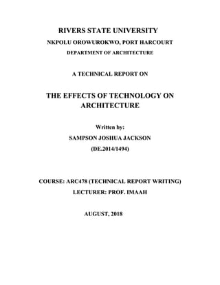 RIVERS STATE UNIVERSITY
NKPOLU OROWUROKWO, PORT HARCOURT
DEPARTMENT OF ARCHITECTURE
A TECHNICAL REPORT ON
THE EFFECTS OF TECHNOLOGY ON
ARCHITECTURE
Written by:
SAMPSON JOSHUA JACKSON
(DE.2014/1494)
COURSE: ARC478 (TECHNICAL REPORT WRITING)
LECTURER: PROF. IMAAH
AUGUST, 2018
 